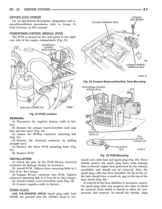 8D - 26    IGNITION SYSTEMS                                                                                 ZJ

OXYGEN (O2S) SENSOR
 For an operational description, diagnostics and re-
moval/installation procedures, refer to Group 14,
Fuel Systems, in this manual.

POWERTRAIN CONTROL MODULE (PCM)
  The PCM is located on the cowl panel in the right/
rear side of the engine compartment (Fig. 23).




                                                          Fig. 24 Coolant Reserve/Overflow Tank Mounting




               Fig. 23 PCM Location
REMOVAL
  (1) Disconnect the negative battery cable at bat-
tery.
  (2) Remove the coolant reserve/overflow tank (one
bolt and two nuts) (Fig. 24)
  (3) Loosen the 60-Way connector mounting bolt
(Fig. 25).
  (4) Remove the electrical connector by pulling
straight back.
  (5) Remove the three PCM mounting bolts (Fig.
25).
  (6) Remove PCM.
                                                                        Fig. 25 PCM Mounting
INSTALLATION                                             round each cable boot and spark plug (Fig. 26). These
  (1) Check the pins in the PCM 60-way electrical        shields protect the spark plug boots from damage
connector for damage. Repair as necessary.               (due to intense engine heat generated by the exhaust
  (2) Install PCM. Tighten three mounting bolts to 1     manifolds) and should not be removed. After the
N⅐m (9 in. lbs.) torque.
                                                         spark plug cable has been installed, the lip of the ca-
  (3) Engage 60-way connector into PCM. Tighten
                                                         ble boot should have a small air gap to the top of the
connector mounting bolt to 4 N⅐m (35 in. lbs.) torque.
                                                         heat shield (Fig. 26).
  (4) Install coolant reserve/overflow tank (Fig. 24).
                                                           If removal of the heat shield(s) is necessary, remove
  (5) Connect negative cable to battery.
                                                         the spark plug cable and compress the sides of shield
SPARK PLUGS                                              for removal. Each shield is slotted to allow for com-
  5.2L V-8 ENGINE ONLY: Spark plug cable heat            pression and removal. To install the shields, align
shields are pressed into the cylinder head to sur-
 