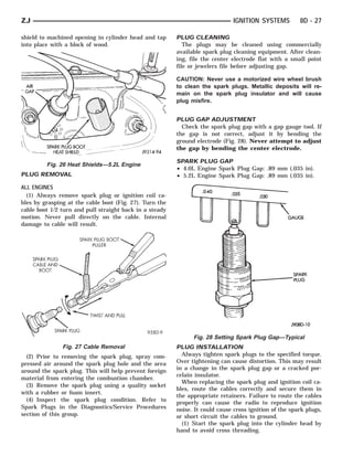 ZJ                                                                            IGNITION SYSTEMS          8D - 27

shield to machined opening in cylinder head and tap      PLUG CLEANING
into place with a block of wood.                            The plugs may be cleaned using commercially
                                                         available spark plug cleaning equipment. After clean-
                                                         ing, file the center electrode flat with a small point
                                                         file or jewelers file before adjusting gap.

                                                         CAUTION: Never use a motorized wire wheel brush
                                                         to clean the spark plugs. Metallic deposits will re-
                                                         main on the spark plug insulator and will cause
                                                         plug misfire.


                                                         PLUG GAP ADJUSTMENT
                                                           Check the spark plug gap with a gap gauge tool. If
                                                         the gap is not correct, adjust it by bending the
                                                         ground electrode (Fig. 28). Never attempt to adjust
                                                         the gap by bending the center electrode.

                                                         SPARK PLUG GAP
         Fig. 26 Heat Shields—5.2L Engine
                                                         • 4.0L Engine Spark Plug Gap: .89 mm (.035 in).
PLUG REMOVAL                                             • 5.2L Engine Spark Plug Gap: .89 mm (.035 in).

ALL ENGINES
  (1) Always remove spark plug or ignition coil ca-
bles by grasping at the cable boot (Fig. 27). Turn the
cable boot 1/2 turn and pull straight back in a steady
motion. Never pull directly on the cable. Internal
damage to cable will result.




                                                               Fig. 28 Setting Spark Plug Gap—Typical
               Fig. 27 Cable Removal                     PLUG INSTALLATION
  (2) Prior to removing the spark plug, spray com-         Always tighten spark plugs to the specified torque.
pressed air around the spark plug hole and the area      Over tightening can cause distortion. This may result
around the spark plug. This will help prevent foreign    in a change in the spark plug gap or a cracked por-
                                                         celain insulator.
material from entering the combustion chamber.
                                                           When replacing the spark plug and ignition coil ca-
  (3) Remove the spark plug using a quality socket
                                                         bles, route the cables correctly and secure them in
with a rubber or foam insert.
                                                         the appropriate retainers. Failure to route the cables
  (4) Inspect the spark plug condition. Refer to
                                                         properly can cause the radio to reproduce ignition
Spark Plugs in the Diagnostics/Service Procedures        noise. It could cause cross ignition of the spark plugs,
section of this group.                                   or short circuit the cables to ground.
                                                           (1) Start the spark plug into the cylinder head by
                                                         hand to avoid cross threading.
 