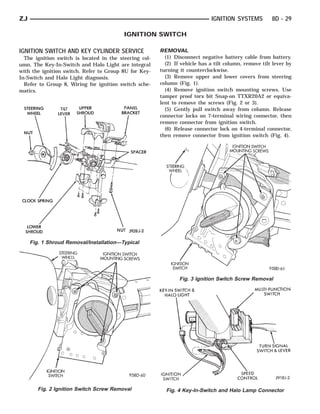 ZJ                                                                           IGNITION SYSTEMS          8D - 29

                                          IGNITION SWITCH

IGNITION SWITCH AND KEY CYLINDER SERVICE                REMOVAL
  The ignition switch is located in the steering col-     (1) Disconnect negative battery cable from battery.
umn. The Key-In-Switch and Halo Light are integral        (2) If vehicle has a tilt column, remove tilt lever by
with the ignition switch. Refer to Group 8U for Key-    turning it counterclockwise.
In-Switch and Halo Light diagnosis.                       (3) Remove upper and lower covers from steering
  Refer to Group 8, Wiring for ignition switch sche-    column (Fig. 1).
matics.                                                   (4) Remove ignition switch mounting screws. Use
                                                        tamper proof torx bit Snap-on TTXR20A2 or equiva-
                                                        lent to remove the screws (Fig. 2 or 3).
                                                          (5) Gently pull switch away from column. Release
                                                        connector locks on 7-terminal wiring connector, then
                                                        remove connector from ignition switch.
                                                          (6) Release connector lock on 4-terminal connector,
                                                        then remove connector from ignition switch (Fig. 4).




     Fig. 1 Shroud Removal/Installation—Typical




                                                                Fig. 3 Ignition Switch Screw Removal




        Fig. 2 Ignition Switch Screw Removal              Fig. 4 Key-In-Switch and Halo Lamp Connector
 