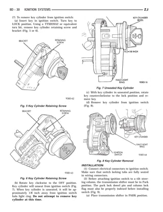 8D - 30      IGNITION SYSTEMS                                                                             ZJ

 (7) To remove key cylinder from ignition switch:
   (a) Insert key in ignition switch. Turn key to
 LOCK position. Using a TTXR20A2 or equivalent
 torx bit, remove key cylinder retaining screw and
 bracket (Fig. 5 or 6).




                                                                   Fig. 7 Unseated Key Cylinder
                                                          (c) With key cylinder in unseated position, rotate
                                                        key counterclockwise to the lock position and re-
                                                        move key.
                                                          (d) Remove key cylinder from ignition switch
          Fig. 5 Key Cylinder Retaining Screw           (Fig. 8).




                                                                   Fig. 8 Key Cylinder Removal
                                                       INSTALLATION
                                                         (1) Connect electrical connectors to ignition switch.
                                                       Make sure that switch locking tabs are fully seated
                                                       in wiring connectors.
          Fig. 6 Key Cylinder Retaining Screw            (2) Before attaching ignition switch to a tilt steer-
   (b) Rotate key clockwise to the OFF position.       ing column, the transmission shifter must be in Park
 Key cylinder will unseat from ignition switch (Fig.   position. The park lock dowel pin and column lock
 7). When key cylinder is unseated, it will be ap-     flag must also be properly indexed before installing
 proximately 1/8 inch away from ignition switch        switch (Fig. 9).
 halo light ring. Do not attempt to remove key             (a) Place transmission shifter in PARK position.
 cylinder at this time.
 