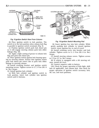 ZJ                                                                             IGNITION SYSTEMS          8D - 31




      Fig. 9 Ignition Switch View From Column
     (b) Place ignition switch in lock position. The              Fig. 10 Ignition Switch Mounting Pad
  switch is in the lock position when column lock flag         (b) Insert ignition key into lock cylinder. While
  is parallel to ignition switch terminals (Fig. 9).        gently pushing lock cylinder in toward ignition
     (c) Position ignition switch park lock dowel pin       switch, rotate ignition key to end of travel.
  so it will engage steering column park lock slider        (6) Install retaining screw into bracket and lock
  linkage (Fig. 10).                                      cylinder. Tighten screw to 3Ϯ.5 N⅐m (26Ϯ4 in. lbs.)
     (d) Apply a light coating of grease to column lock   torque.
  flag and park lock dowel pin.                             (7) Install steering column covers. Tighten screws
  (3) Place ignition switch against lock housing open-    to 2 N⅐m (17 in. lbs.) torque.
ing on steering column. Ensure that ignition switch         (8) If vehicle is equipped with a tilt steering col-
park lock dowel pin enters slot in park lock slider
                                                          umn, install tilt lever.
linkage in steering column.
                                                            (9) Connect negative cable to battery.
  (4) Install retaining bracket and ignition switch
                                                            (10) Check for proper operation of halo light, shift
mounting screws. Tighten screws to 3Ϯ.5 N⅐m (26Ϯ4
                                                          lock (if applicable), and column lock. Also check for
in. lbs.) torque.
  (5) Install ignition lock cylinder:                     proper operation of ignition switch accessory, lock,
     (a) With lock cylinder and ignition switch in        off, run, and start positions.
  Lock position, insert lock cylinder into ignition
  switch until it bottoms.
 