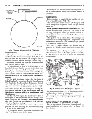 8D - 4    IGNITION SYSTEMS                                                                                      ZJ

                                                             For removal and installation of this component, re-
                                                           fer to the Component Removal/Installation section of
                                                           this group.

                                                           IGNITION COIL
                                                              Battery voltage is supplied to the ignition coil pos-
                                                           itive terminal from the ASD relay.
                                                              The powertrain control module (PCM) opens and
                                                           closes the ignition coil ground circuit for ignition coil
                                                           operation.
                                                              Base ignition timing is not adjustable. By con-
                                                           trolling the coil ground circuit, the PCM is able to set
                                                           the base timing and adjust the ignition timing ad-
                                                           vance. This is done to meet changing engine operat-
                                                           ing conditions.
                                                              The ignition coil is not oil filled. The windings are
                                                           embedded in an epoxy compound. This provides heat
                                                           and vibration resistance that allows the ignition coil
                                                           to be mounted on the engine.
                                                              On 4.0L 6-cylinder engines, the ignition coil is
                                                           mounted to a bracket on the side of the engine (Fig.
                                                           8).
     Fig. 7 Sensor Operation—5.2L V-8 Engine                  On 5.2L V-8 engines, the ignition coil is mounted to
DISTRIBUTORS                                               a bracket at the front of the right cylinder head (Fig.
  All engines are equipped with a camshaft driven          9). This bracket is also used to mount the automatic
mechanical distributor, containing a shaft driven dis-     belt tensioner.
tributor rotor. All distributors are equipped with an
internal camshaft position (fuel sync) sensor (Fig. 2).
This sensor provides fuel injection synchronization
and cylinder identification.
  The distributors on 4.0L or 5.2L engines do not
have built in centrifugal or vacuum assisted advance.
Base ignition timing and all timing advance is con-
trolled by the powertrain control module (PCM). Be-
cause ignition timing is controlled by the PCM, base
ignition timing is not adjustable on any of these
engines.
  On the 4.0L 6-cylinder engine, the distributor is
locked in place by a notch on the distributor housing.
The distributor holddown clamp bolt passes through
this notch when installed. Because the distributor po-
sition is locked when installed, its rotational position
can not be changed. Do not attempt to modify the                 Fig. 8 Ignition Coil—4.0L Engine—Typical
distributor housing to get distributor rotation.
                                                             For component testing, refer to the Diagnostics/Ser-
Distributor position will have no effect on igni-
                                                           vice Procedures section of this group.
tion timing.
                                                             For removal and installation of this component, re-
  On the 5.2L V-8 engine, the distributor is held to
                                                           fer to the Component Removal/Installation section of
the engine in the conventional method using a hold-
down clamp and bolt. Although the distributor on           this group.
the 5.2L engine can be rotated, it will have no
effect on ignition timing.                                 ENGINE COOLANT TEMPERATURE SENSOR
  All distributors contain an internal oil seal that        For an operational description, diagnosis and re-
prevents oil from entering the distributor housing.        moval/installation procedures, refer to Group 14,
The seal is not serviceable.                               Fuel System.
  For component testing, refer to the Diagnostics/Ser-
vice Procedures section of this group.
 