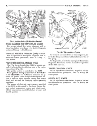 ZJ                                                                               IGNITION SYSTEMS         8D - 5




     Fig. 9 Ignition Coil—5.2L Engine—Typical
INTAKE MANIFOLD AIR TEMPERATURE SENSOR
  For an operational description, diagnosis and re-
moval/installation procedures, refer to the Diagnosis
sections of Group 14, Fuel System.
                                                                      Fig. 10 PCM Location—Typical
MANIFOLD ABSOLUTE PRESSURE (MAP) SENSOR
                                                             For removal and installation of this component, re-
 For an operational description, diagnosis and re-
moval/installation procedures, refer to Group 14,          fer to the Component Removal/Installation section of
Fuel System.                                               this group.
                                                             For diagnostics, refer to the appropriate Powertrain
POWERTRAIN CONTROL MODULE (PCM)                            Diagnostic Procedures service manual for operation
  The PCM (formerly called the SBEC or engine con-         of the DRB scan tool.
troller) is located in the right/rear side of the engine
compartment (Fig. 10).                                     THROTTLE POSITION SENSOR
  The ignition system is controlled by the PCM.             For an operational description, diagnosis and re-
  Base ignition timing by rotation of distributor          moval/installation procedures, refer to Group 14,
is not adjustable. The PCM opens and closes the ig-        Fuel System.
nition coil ground circuit to operate the ignition coil.
This is done to adjust ignition timing, both initial       OXYGEN (O2S) SENSOR
(base) and advance, for changing engine operating           For an operational description, diagnosis and re-
conditions.                                                moval/installation procedures, refer to Group 14,
  The amount of electronic spark advance provided          Fuel System.
by the PCM is determined by five input factors: En-
gine coolant temperature, engine rpm, intake mani-
fold air temperature, manifold absolute pressure and
throttle position.
 