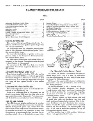 8D - 6        IGNITION SYSTEMS                                                                                                                          ZJ

                                        DIAGNOSTICS/SERVICE PROCEDURES


                                                                         INDEX
                                                                    page                                                                            page

Automatic Shutdown (ASD) Relay . . . . . . . . . . . . . . 6                  Ignition Timing . . . . . . . . . . . . . . . . . . . . . . .   ...   .   12
Camshaft Position Sensor Test . . . . . . . . . . . . . . . . 6               Intake Manifold Air Temperature Sensor Test .                   ...   .   12
Crankshaft Position Sensor Test . . . . . . . . . . . . . . . 7               Manifold Absolute Pressure (MAP) Sensor Test                     ..   .   12
Distributor Cap . . . . . . . . . . . . . . . . . . . . . . . . . . . . 8     On-Board Diagnostics . . . . . . . . . . . . . . . . . .        ...   .   16
Distributor Rotor . . . . . . . . . . . . . . . . . . . . . . . . . . . 9     Oxygen Sensor Tests . . . . . . . . . . . . . . . . . .         ...   .   16
DRB Scan Tool . . . . . . . . . . . . . . . . . . . . . . . . . . . . 9       Powertrain Control Module (PCM) . . . . . . . . .               ...   .   12
Engine Coolant Temperature Sensor Test . . . . . . . 10                       Spark Plug Secondary Cables . . . . . . . . . . . .             ...   .   14
General Information . . . . . . . . . . . . . . . . . . . . . . . . 6         Spark Plugs . . . . . . . . . . . . . . . . . . . . . . . . .   ...   .   12
Ignition Coil . . . . . . . . . . . . . . . . . . . . . . . . . . . . . . 9   Throttle Position Sensor Test . . . . . . . . . . . . .         ...   .   16
Ignition Secondary Circuit Diagnosis . . . . . . . . . . . 10

GENERAL INFORMATION
  This section of the group, Diagnostics/Service Pro-
cedures, will discuss basic ignition system diagnostics
and service adjustments.
  For system operation and component identification,
refer to the Component Identification/System Opera-
tion section of this group.
  For removal or installation of ignition system com-
ponents, refer to the Component Removal/Installa-
tion section of this group.
  For other useful information, refer to On-Board Di-
agnostics in the General Diagnosis sections of Group
14, Fuel System in this manual.
  For operation of the DRB Scan Tool, refer to the
appropriate Powertrain Diagnostic Procedures ser-
vice manual.
                                                                                     Fig. 1 Camshaft Position Sensor—Typical
AUTOMATIC SHUTDOWN (ASD) RELAY
  To perform a complete test of the ASD relay and its                           (1) Connect the positive (+) voltmeter lead into the
circuitry, refer to the DRB scan tool and appropriate                         sensor output wire. This is at done the distributor
Powertrain Diagnostics Procedures manual. To test                             wire harness connector. For wire identification, refer
the sensor only, refer to Relays—Operation/Testing in                         to Group 8W, Wiring Diagrams.
the Group 14, Fuel System section of this service                               (2) Connect the negative (-) voltmeter lead into the
manual.                                                                       ground wire. For wire identification, refer to Group
                                                                              8W, Wiring Diagrams.
CAMSHAFT POSITION SENSOR TEST                                                   (3) Set the voltmeter to the 15 Volt DC scale.
  The camshaft position sensor is located in the dis-                           4.0L Engines: Remove distributor cap. Rotate
tributor on all engines (Fig. 1).                                             (crank) engine with starter until rotor is pointed in
  To perform a complete test of this sensor and its                           the 10 o’clock position. The movable pulse ring (Fig.
circuitry, refer to the DRB scan tool. Also refer to the                      1) will now be within the magnetic pickup on the
appropriate Powertrain Diagnostics Procedures man-                            camshaft position sensor.
ual. To test the sensor only, refer to the following:                           5.2L Engines: Remove coil high-tension cable and
                                                                              all spark plug cables at distributor cap. Note and
4.0L OR 5.2L ENGINE                                                           mark position of cables before removal (Fig. 2). Re-
  For this test, an analog voltmeter is needed.                               move distributor cap from distributor (two screws).
Do not remove the distributor connector from the dis-                         Rotate (crank) the engine until the rotor is pointed
tributor. Using small paper clips, insert them into                           towards the rear of vehicle. The movable pulse ring
the backside of the distributor wire harness connec-                          (Fig. 1) will now be within the magnetic pickup on
tor to make contact with the terminals. Be sure that                          the camshaft position sensor.
the connector is not damaged when inserting the pa-                             (4) Turn ignition key to ON position. Voltmeter
per clips. Attach voltmeter leads to these paper clips.                       should read approximately 5.0 volts.
 