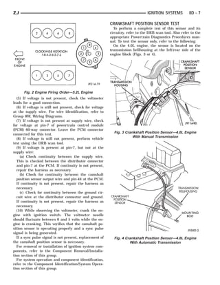 ZJ                                                                                IGNITION SYSTEMS          8D - 7

                                                           CRANKSHAFT POSITION SENSOR TEST
                                                             To perform a complete test of this sensor and its
                                                           circuitry, refer to the DRB scan tool. Also refer to the
                                                           appropriate Powertrain Diagnostics Procedures man-
                                                           ual. To test the sensor only, refer to the following:
                                                             On the 4.0L engine, the sensor is located on the
                                                           transmission bellhousing at the left/rear side of the
                                                           engine block (Figs. 3 or 4).




      Fig. 2 Engine Firing Order—5.2L Engine
  (5) If voltage is not present, check the voltmeter
leads for a good connection.
  (6) If voltage is still not present, check for voltage
at the supply wire. For wire identification, refer to
Group 8W, Wiring Diagrams.
  (7) If voltage is not present at supply wire, check
for voltage at pin-7 of powertrain control module
(PCM) 60-way connector. Leave the PCM connector
connected for this test.
                                                             Fig. 3 Crankshaft Position Sensor—4.0L Engine
                                                                        With Manual Transmission
  (8) If voltage is still not present, perform vehicle
test using the DRB scan tool.
  (9) If voltage is present at pin-7, but not at the
supply wire:
     (a) Check continuity between the supply wire.
  This is checked between the distributor connector
  and pin-7 at the PCM. If continuity is not present,
  repair the harness as necessary.
     (b) Check for continuity between the camshaft
  position sensor output wire and pin-44 at the PCM.
  If continuity is not present, repair the harness as
  necessary.
     (c) Check for continuity between the ground cir-
  cuit wire at the distributor connector and ground.
  If continuity is not present, repair the harness as
  necessary.
  (10) While observing the voltmeter, crank the en-
gine with ignition switch. The voltmeter needle
should fluctuate between 0 and 5 volts while the en-
gine is cranking. This verifies that the camshaft po-
sition sensor is operating properly and a sync pulse
signal is being generated.
  If a sync pulse signal is not present, replacement of      Fig. 4 Crankshaft Position Sensor—4.0L Engine
the camshaft position sensor is necessary.                            With Automatic Transmission
  For removal or installation of ignition system com-
ponents, refer to the Component Removal/Installa-
tion section of this group.
  For system operation and component identification,
refer to the Component Identification/System Opera-
tion section of this group.
 