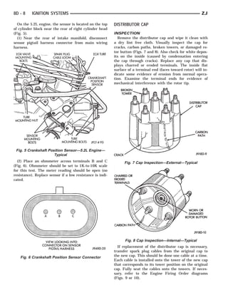 8D - 8    IGNITION SYSTEMS                                                                                    ZJ

  On the 5.2L engine, the sensor is located on the top     DISTRIBUTOR CAP
of cylinder block near the rear of right cylinder head
(Fig. 5).                                                  INSPECTION
  (1) Near the rear of intake manifold, disconnect           Remove the distributor cap and wipe it clean with
sensor pigtail harness connector from main wiring          a dry lint free cloth. Visually inspect the cap for
harness.                                                   cracks, carbon paths, broken towers, or damaged ro-
                                                           tor button (Figs. 7 and 8). Also check for white depos-
                                                           its on the inside (caused by condensation entering
                                                           the cap through cracks). Replace any cap that dis-
                                                           plays charred or eroded terminals. The inside flat
                                                           surface of a terminal end (faces toward rotor) will in-
                                                           dicate some evidence of erosion from normal opera-
                                                           tion. Examine the terminal ends for evidence of
                                                           mechanical interference with the rotor tip.




 Fig. 5 Crankshaft Position Sensor—5.2L Engine—
                      Typical
  (2) Place an ohmmeter across terminals B and C                 Fig. 7 Cap Inspection—External—Typical
(Fig. 6). Ohmmeter should be set to 1K-to-10K scale
for this test. The meter reading should be open (no
resistance). Replace sensor if a low resistance is indi-
cated.




                                                                 Fig. 8 Cap Inspection—Internal—Typical
                                                             If replacement of the distributor cap is necessary,
                                                           transfer spark plug cables from the original cap to
    Fig. 6 Crankshaft Position Sensor Connector            the new cap. This should be done one cable at a time.
                                                           Each cable is installed onto the tower of the new cap
                                                           that corresponds to its tower position on the original
                                                           cap. Fully seat the cables onto the towers. If neces-
                                                           sary, refer to the Engine Firing Order diagrams
                                                           (Figs. 9 or 10).
 