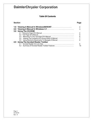 7DEOH 2I RQWHQWV


Section                                                                       Page

1.0 Viewing A Manual In Windows98/95/NT………………………………….                           2
2.0 Viewing A Manual In Windows 3.1 …………………………………………….                          3
3.0 Using The CD-ROM
           3.1 Welcome Page Of A Manual ………………………………………………………                   4
           3.2 Tab Page Of A Manual …………………………………………………………….                    5
           3.3 Returning To The Tab Page Of A Manual ………………………………………            6
           3.4 Viewing The Contents Of A Group Within A Manual …………………………..     7
           3.5 Using Electronic Bookmarks To Navigate A Manual …………………………..     8
4.0 Using The Acrobat Reader Toolbar
           4.1   Acrobat Reader On-Line Help ……………………………………………………               9
           4.2   Summary Of Acrobat Reader Toolbar Features ……………………………….       10




Page 1
03/30/99
Rev. 0
 