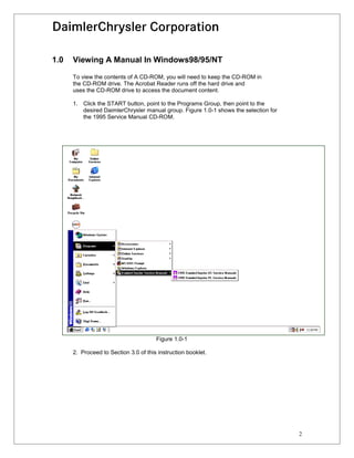 1.0   Viewing A Manual In Windows98/95/NT

      To view the contents of A CD-ROM, you will need to keep the CD-ROM in
      the CD-ROM drive. The Acrobat Reader runs off the hard drive and
      uses the CD-ROM drive to access the document content.

      1. Click the START button, point to the Programs Group, then point to the
         desired DaimlerChrysler manual group. Figure 1.0-1 shows the selection for
         the 1995 Service Manual CD-ROM.




                                       Figure 1.0-1

      2. Proceed to Section 3.0 of this instruction booklet.




                                                                                      2
 