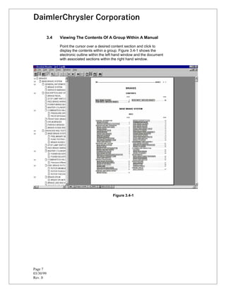 3.4   Viewing The Contents Of A Group Within A Manual

                 Point the cursor over a desired content section and click to
                 display the contents within a group. Figure 3.4-1 shows the
                 electronic outline within the left hand window and the document
                 with associated sections within the right hand window.




                                                 Figure 3.4-1




Page 7
03/30/99
Rev. 0
 