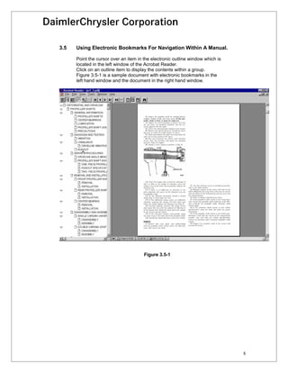 3.5   Using Electronic Bookmarks For Navigation Within A Manual.

      Point the cursor over an item in the electronic outline window which is
      located in the left window of the Acrobat Reader.
      Click on an outline item to display the contents within a group.
      Figure 3.5-1 is a sample document with electronic bookmarks in the
      left hand window and the document in the right hand window.




                                       Figure 3.5-1




                                                                                8
 