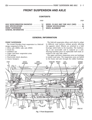 ZJ                                                                        FRONT SUSPENSION AND AXLE                   2-1

                            FRONT SUSPENSION AND AXLE

                                                     CONTENTS

                                                      page                                                            page

AXLE NOISE/VIBRATION DIAGNOSIS . . . . . . . . 12              MODEL 30 AXLE AND TUBE AXLE (2WD) . . . . 16
AXLE SPECIFICATIONS . . . . . . . . . . . . . . . . . . . 40   TORQUE SPECIFICATIONS . . . . . . . . . . . . . . . . 40
FRONT SUSPENSION . . . . . . . . . . . . . . . . . . . . . 8   WHEEL ALIGNMENT . . . . . . . . . . . . . . . . . . . . . . 4
GENERAL INFORMATION . . . . . . . . . . . . . . . . . . 1



                                          GENERAL INFORMATION

FRONT SUSPENSION                                                 The link/coil suspension allows each wheel to adapt
  The Grand Cherokee front suspension is a link/coil           to different road surfaces without greatly affecting
design comprised of (Fig. 1);                                  the opposite wheel. Wheels are attached to a hub/
• Drive axle (4WD), tube axle (2WD)                            bearings which bolts to the knuckles. The hub/bear-
• Track bar                                                    ing is not serviceable and is replaced as a unit.
• Stabilizer bar                                               Steering knuckles pivot on replaceable ball studs at-
• Upper and lower suspension arms                              tached to the axle tube yokes.
• Coil springs                                                   The upper and lower suspension arms use bushings
• Dual-action shock absorbers                                  to isolate road noise. The suspension arms are bolted
• Jounce bumpers                                               to the frame and axle through the rubber bushings.




                                                Fig. 1 Front Suspension
 