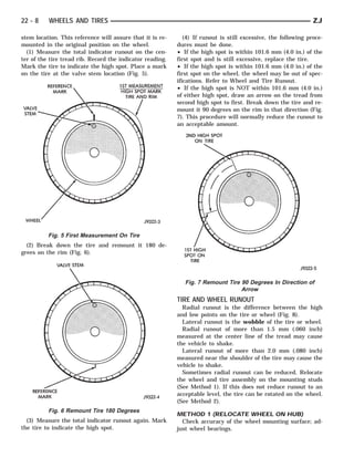 22 - 8    WHEELS AND TIRES                                                                                      ZJ

stem location. This reference will assure that it is re-      (4) If runout is still excessive, the following proce-
mounted in the original position on the wheel.             dures must be done.
  (1) Measure the total indicator runout on the cen-       • If the high spot is within 101.6 mm (4.0 in.) of the
ter of the tire tread rib. Record the indicator reading.   first spot and is still excessive, replace the tire.
Mark the tire to indicate the high spot. Place a mark      • If the high spot is within 101.6 mm (4.0 in.) of the
on the tire at the valve stem location (Fig. 5).           first spot on the wheel, the wheel may be out of spec-
                                                           ifications. Refer to Wheel and Tire Runout.
                                                           • If the high spot is NOT within 101.6 mm (4.0 in.)
                                                           of either high spot, draw an arrow on the tread from
                                                           second high spot to first. Break down the tire and re-
                                                           mount it 90 degrees on the rim in that direction (Fig.
                                                           7). This procedure will normally reduce the runout to
                                                           an acceptable amount.




          Fig. 5 First Measurement On Tire
  (2) Break down the tire and remount it 180 de-
grees on the rim (Fig. 6).




                                                              Fig. 7 Remount Tire 90 Degrees In Direction of
                                                                                  Arrow
                                                           TIRE AND WHEEL RUNOUT
                                                             Radial runout is the difference between the high
                                                           and low points on the tire or wheel (Fig. 8).
                                                             Lateral runout is the wobble of the tire or wheel.
                                                             Radial runout of more than 1.5 mm (.060 inch)
                                                           measured at the center line of the tread may cause
                                                           the vehicle to shake.
                                                             Lateral runout of more than 2.0 mm (.080 inch)
                                                           measured near the shoulder of the tire may cause the
                                                           vehicle to shake.
                                                             Sometimes radial runout can be reduced. Relocate
                                                           the wheel and tire assembly on the mounting studs
                                                           (See Method 1). If this does not reduce runout to an
                                                           acceptable level, the tire can be rotated on the wheel.
                                                           (See Method 2).
          Fig. 6 Remount Tire 180 Degrees
                                                           METHOD 1 (RELOCATE WHEEL ON HUB)
  (3) Measure the total indicator runout again. Mark         Check accuracy of the wheel mounting surface; ad-
the tire to indicate the high spot.                        just wheel bearings.
 
