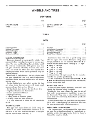 ZJ                                                                                                                                                           WHEELS AND TIRES                                                             22 - 1

                                                                             WHEELS AND TIRES

                                                                                                                 CONTENTS

                                                                                                                     page                                                                                                                         page

SPECIFICATIONS . . . . . . . . . . . . . . . . . . . . . . . . 12                                                                VEHICLE VIBRATION . . . . . . . . . . . . . . . . . . . . . 10
TIRES . . . . . . . . . . . . . . . . . . . . . . . . . . . . . . . . . . 1                                                      WHEELS . . . . . . . . . . . . . . . . . . . . . . . . . . . . . . . . 6



                                                                                                                             TIRES


                                                                                                                             INDEX
                                                                                                                     page                                                                                                                         page

Cleaning of Tires .         ..   .   .   .   .   .   .   .   .   .   .   .   .   .   .   .   .   .   .   .   .   .   .   .   2   Rotation . . . . . . . . . . .   .   .   .   .   .   .   .   .   .   .   .   .   .   .   .   .   .   .   .   .   .   .   3
General Information          .   .   .   .   .   .   .   .   .   .   .   .   .   .   .   .   .   .   .   .   .   .   .   .   1   Tire Inflation Pressures         .   .   .   .   .   .   .   .   .   .   .   .   .   .   .   .   .   .   .   .   .   .   2
Pressure Gauges .           ..   .   .   .   .   .   .   .   .   .   .   .   .   .   .   .   .   .   .   .   .   .   .   .   2   Tire Noise or Vibration          .   .   .   .   .   .   .   .   .   .   .   .   .   .   .   .   .   .   .   .   .   .   4
Repairing Leaks . .         ..   .   .   .   .   .   .   .   .   .   .   .   .   .   .   .   .   .   .   .   .   .   .   .   3   Tire Wear Patterns . . .         .   .   .   .   .   .   .   .   .   .   .   .   .   .   .   .   .   .   .   .   .   .   4
Replacement Tires           ..   .   .   .   .   .   .   .   .   .   .   .   .   .   .   .   .   .   .   .   .   .   .   .   2   Tread Wear Indicators .          .   .   .   .   .   .   .   .   .   .   .   .   .   .   .   .   .   .   .   .   .   .   3

GENERAL INFORMATION                                                                                                                Performance tires will have a speed rating letter
  Tires are designed for each specific vehicle. They                                                                             after the aspect ratio number. The speed rating is not
provide the best overall performance for normal oper-                                                                            always printed on the tire sidewall. The letter S in-
ation. The ride and handling characteristics match                                                                               dicates that the tire is speed rated up to 112 mph.
the vehicle’s requirements. With proper care they                                                                                • Q up to 100 mph
will give excellent reliability, traction, skid resis-                                                                           • T up to 118 mph
tance, and tread life. These tires have specific load                                                                            • U up to 124 mph
carrying capacities. When correctly inflated, they will                                                                          • H up to 130 mph
operate properly.                                                                                                                • V up to 149 mph
  Tires used in cool climates, and with light loads                                                                              • Z more than 149 mph (consult the tire manufac-
will have a longer life than tires used in hot climates                                                                          turer for the specific speed rating)
with heavy loads. Abrasive road surfaces will acceler-                                                                             An All Season type tire will have either M + S, M
                                                                                                                                 & S or M—S (indicating mud and snow traction) im-
ate tire wear.
                                                                                                                                 printed on the side wall.
  Driving habits have more effect on tire life than
any other factor. Careful drivers will obtain much                                                                               RADIAL-PLY TIRES
greater mileage than careless drivers.                                                                                             Radial-ply tires improve handling, tread life, ride
  Driving habits that shorten the life of any tire;                                                                              quality and decrease rolling resistance.
• Rapid acceleration and deceleration                                                                                              Radial-ply tires must always be used in sets of
• Severe application of brakes                                                                                                   four. Under no circumstances should they be used on
• High-speed driving                                                                                                             the front only. They may be mixed with temporary
• Taking turns at excessive speeds                                                                                               spare tires when necessary, but reduced speeds are
• Striking curbs and other obstacles                                                                                             recommended.
  It is very important to follow the tire rotation in-                                                                             Radial-ply tires have the same load-carrying capac-
terval                                                                                                                           ity as other types of tires of the same size. They use
                                                                                                                                 the same recommended inflation pressures.
IDENTIFICATION
  Tire type, size, aspect ratio and speed rating are                                                                             SPARE TIRE (TEMPORARY)
encoded in the letters and numbers imprinted on the                                                                                The compact spare tire is designed for emergency
side wall of the tire. Refer to the chart to decipher                                                                            use only. The original tire should be repaired and re-
the tire identification code (Fig. 1).                                                                                           installed at the first opportunity. Refer to Owner’s
                                                                                                                                 Manual for complete details.
 