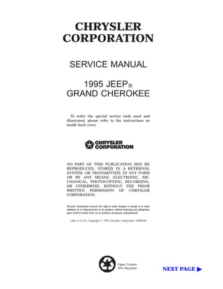 CHRYSLER
CORPORATION

  SERVICE MANUAL

   1995 JEEPா
GRAND CHEROKEE

   To order the special service tools used and
illustrated, please refer to the instructions on
inside back cover.




NO PART OF THIS PUBLICATION MAY BE
REPRODUCED, STORED IN A RETRIEVAL
SYSTEM, OR TRANSMITTED, IN ANY FORM
OR BY ANY MEANS, ELECTRONIC, ME-
CHANICAL, PHOTOCOPYING, RECORDING,
OR OTHERWISE, WITHOUT THE PRIOR
WRITTEN PERMISSION OF CHRYSLER
CORPORATION.


Chrysler Corporation reserves the right to make changes in design or to make
additions to or improvements in its products without imposing any obligations
upon itself to install them on its products previously manufactured.


   Litho in U.S.A. Copyright © 1994 Chrysler Corporation 15M0694




                                                                                NEXT PAGE ᮣ
 