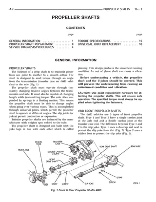 ZJ                                                                                PROPELLER SHAFTS           16 - 1

                                     PROPELLER SHAFTS

                                                  CONTENTS

                                                   page                                                        page

GENERAL INFORMATION . . . . . . . . . . . . . . . . . . 1   TORQUE SPECIFICATIONS . . . . . . . . . . . . . . . . 15
PROPELLER SHAFT REPLACEMENT . . . . . . . . . . 8           UNIVERSAL JOINT REPLACEMENT . . . . . . . . . 10
SERVICE DIAGNOSIS/PROCEDURES . . . . . . . . . 4



                                        GENERAL INFORMATION

PROPELLER SHAFTS                                            phasing. This design produces the smoothest running
  The function of a prop shaft is to transmit power         condition. An out of phase shaft can cause a vibra-
from one point to another in a smooth action. The           tion.
shaft is designed to send torque through an angle             Before undercoating a vehicle, the propeller
from the transmission (transfer case on 4WD vehi-           shaft and the U-joints should be covered. This
cles) to the axle (Fig. 1).                                 will prevent the undercoating from causing an
  The propeller shaft must operate through con-             unbalanced condition and vibration.
stantly changing relative angles between the trans-
mission and axle. It must also be capable of changing       CAUTION: Use exact replacement hardware for at-
length while transmitting torque. The axle rides sus-       taching the propeller shafts. This will ensure safe
pended by springs in a floating motion. This means          operation. The specified torque must always be ap-
the propeller shaft must be able to change angles           plied when tightening the fasteners.
when going over various roads. This is accomplished
through universal joints, which permit the propeller        4WD FRONT PROPELLER SHAFTS
shaft to operate at different angles. The slip joints (or     The 4WD vehicles use 3 types of front propeller
yokes) permit contraction or expansion.                     shaft. Type 1 and Type 2 have a single cardan joint
  Tubular propeller shafts are balanced by the man-         at the axle end and a double cardan joint at the
ufacturer with weights spot welded to the tube.             transfer case end. The difference between Type 1 and
  The propeller shaft is designed and built with the        2 is the slip yoke. Type 1 uses a dustcap and seal to
yoke lugs in line with each other which is called           protect the slip yoke from dirt (Fig. 2). Type 2 uses a
                                                            rubber boot to protect the slip yoke (Fig. 3).




                                    Fig. 1 Front & Rear Propeller Shafts 4WD
 