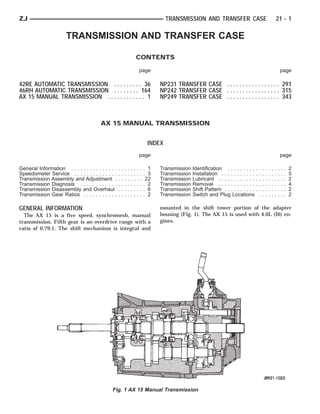 ZJ                                                                         TRANSMISSION AND TRANSFER CASE                                         21 - 1

                        TRANSMISSION AND TRANSFER CASE

                                                             CONTENTS

                                                              page                                                                                        page

42RE AUTOMATIC TRANSMISSION . . . . . . . . . 36                        NP231 TRANSFER CASE . . . . . . . . . . . . . . . . . 291
46RH AUTOMATIC TRANSMISSION . . . . . . . . 164                         NP242 TRANSFER CASE . . . . . . . . . . . . . . . . . 315
AX 15 MANUAL TRANSMISSION . . . . . . . . . . . . 1                     NP249 TRANSFER CASE . . . . . . . . . . . . . . . . . 343



                                          AX 15 MANUAL TRANSMISSION


                                                                   INDEX
                                                              page                                                                                        page

General Information . . . . . . . . . . . . . . . . . . . . . . . . 1   Transmission   Identification . . . . . . . . . .     .   .   .   .   .   .   .   .   .   2
Speedometer Service . . . . . . . . . . . . . . . . . . . . . . . 3     Transmission   Installation . . . . . . . . . . . .   .   .   .   .   .   .   .   .   .   5
Transmission Assembly and Adjustment . . . . . . . . . 22               Transmission   Lubricant . . . . . . . . . . . . .    .   .   .   .   .   .   .   .   .   2
Transmission Diagnosis . . . . . . . . . . . . . . . . . . . . . 2      Transmission   Removal . . . . . . . . . . . . .      .   .   .   .   .   .   .   .   .   4
Transmission Disassembly and Overhaul . . . . . . . . . 6               Transmission   Shift Pattern . . . . . . . . . . .    .   .   .   .   .   .   .   .   .   2
Transmission Gear Ratios . . . . . . . . . . . . . . . . . . . . 2      Transmission   Switch and Plug Locations              .   .   .   .   .   .   .   .   .   2

GENERAL INFORMATION                                                     mounted in the shift tower portion of the adapter
  The AX 15 is a five speed, synchromesh, manual                        housing (Fig. 1). The AX 15 is used with 4.0L (I6) en-
transmission. Fifth gear is an overdrive range with a                   gines.
ratio of 0.79:1. The shift mechanism is integral and




                                                 Fig. 1 AX 15 Manual Transmission
 