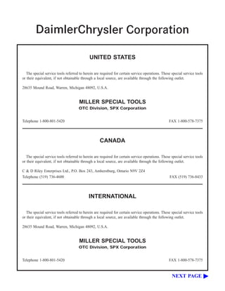 UNITED STATES

   The special service tools referred to herein are required for certain service operations. These special service tools
or their equivalent, if not obtainable through a local source, are available through the following outlet.

28635 Mound Road, Warren, Michigan 48092, U.S.A.


                                     MILLER SPECIAL TOOLS
                                     OTC Division, SPX Corporation


Telephone 1-800-801-5420                                                                         FAX 1-800-578-7375



                                                   CANADA

   The special service tools referred to herein are required for certain service operations. These special service tools
or their equivalent, if not obtainable through a local source, are available through the following outlet.

C & D Riley Enterprises Ltd., P.O. Box 243, Amherstburg, Ontario N9V 2Z4
Telephone (519) 736-4600                                                                         FAX (519) 736-8433



                                            INTERNATIONAL

   The special service tools referred to herein are required for certain service operations. These special service tools
or their equivalent, if not obtainable through a local source, are available through the following outlet.

28635 Mound Road, Warren, Michigan 48092, U.S.A.


                                     MILLER SPECIAL TOOLS
                                     OTC Division, SPX Corporation


Telephone 1-800-801-5420                                                                         FAX 1-800-578-7375



                                                                                                   NEXT PAGE ᮣ
 