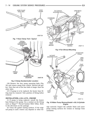 7 - 14     COOLING SYSTEM SERVICE PROCEDURES                                                             ZJ




           Fig. 7 Hose Clamp Tool—Typical




                                                                     Fig. 9 Fan Shroud Mounting




         Fig. 8 Clamp Number/Letter Location
  (16) Remove the four pump mounting bolts (Fig.
10) and remove pump from vehicle. Discard old gas-
ket. Note that one of the four bolts is longer than the
other bolts.
  (17) If pump is to be replaced, the heater hose fit-
ting must be removed. Note position of fitting before
removal.

INSTALLATION—4.0L 6-CYL. ENGINE
  (1) If pump is being replaced, install the heater
hose fitting to the pump. Use a sealant on the fitting    Fig. 10 Water Pump Remove/Install—4.0L 6-Cylinder
such as Mopar™ Thread Sealant With Teflon. Refer                               Engine
to the directions on the package.
                                                          eign material. Inspect the cylinder block and water
  (2) Clean the gasket mating surfaces. If the origi-
                                                          pump mating surfaces for erosion or damage from
nal pump is used, remove any deposits or other for-
                                                          cavitation.
 