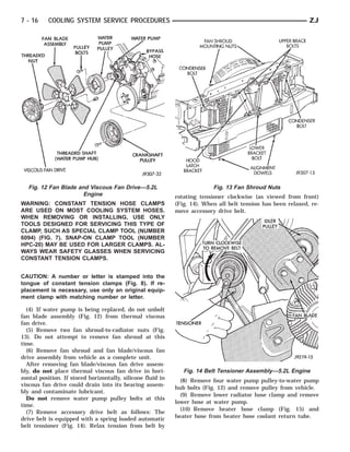 7 - 16     COOLING SYSTEM SERVICE PROCEDURES                                                                   ZJ




   Fig. 12 Fan Blade and Viscous Fan Drive—5.2L                            Fig. 13 Fan Shroud Nuts
                       Engine                                rotating tensioner clockwise (as viewed from front)
WARNING: CONSTANT TENSION HOSE CLAMPS                        (Fig. 14). When all belt tension has been relaxed, re-
ARE USED ON MOST COOLING SYSTEM HOSES.                       move accessory drive belt.
WHEN REMOVING OR INSTALLING, USE ONLY
TOOLS DESIGNED FOR SERVICING THIS TYPE OF
CLAMP, SUCH AS SPECIAL CLAMP TOOL (NUMBER
6094) (FIG. 7). SNAP-ON CLAMP TOOL (NUMBER
HPC-20) MAY BE USED FOR LARGER CLAMPS. AL-
WAYS WEAR SAFETY GLASSES WHEN SERVICING
CONSTANT TENSION CLAMPS.


CAUTION: A number or letter is stamped into the
tongue of constant tension clamps (Fig. 8). If re-
placement is necessary, use only an original equip-
ment clamp with matching number or letter.

  (4) If water pump is being replaced, do not unbolt
fan blade assembly (Fig. 12) from thermal viscous
fan drive.
  (5) Remove two fan shroud-to-radiator nuts (Fig.
13). Do not attempt to remove fan shroud at this
time.
  (6) Remove fan shroud and fan blade/viscous fan
drive assembly from vehicle as a complete unit.
  After removing fan blade/viscous fan drive assem-
bly, do not place thermal viscous fan drive in hori-            Fig. 14 Belt Tensioner Assembly—5.2L Engine
zontal position. If stored horizontally, silicone fluid in     (8) Remove four water pump pulley-to-water pump
viscous fan drive could drain into its bearing assem-
                                                             hub bolts (Fig. 12) and remove pulley from vehicle.
bly and contaminate lubricant.
                                                               (9) Remove lower radiator hose clamp and remove
  Do not remove water pump pulley bolts at this
                                                             lower hose at water pump.
time.
                                                               (10) Remove heater hose clamp (Fig. 15) and
  (7) Remove accessory drive belt as follows: The
drive belt is equipped with a spring loaded automatic        heater hose from heater hose coolant return tube.
belt tensioner (Fig. 14). Relax tension from belt by
 