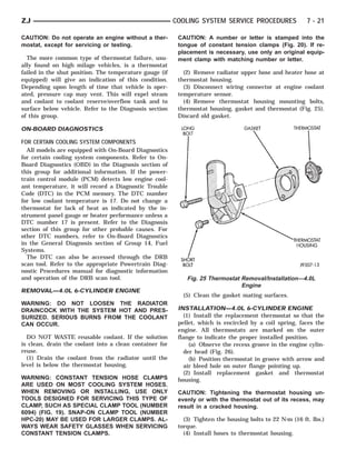 ZJ                                                       COOLING SYSTEM SERVICE PROCEDURES                7 - 21

CAUTION: Do not operate an engine without a ther-         CAUTION: A number or letter is stamped into the
mostat, except for servicing or testing.                  tongue of constant tension clamps (Fig. 20). If re-
                                                          placement is necessary, use only an original equip-
  The more common type of thermostat failure, usu-        ment clamp with matching number or letter.
ally found on high milage vehicles, is a thermostat
failed in the shut position. The temperature gauge (if      (2) Remove radiator upper hose and heater hose at
equipped) will give an indication of this condition.      thermostat housing.
Depending upon length of time that vehicle is oper-         (3) Disconnect wiring connector at engine coolant
ated, pressure cap may vent. This will expel steam        temperature sensor.
and coolant to coolant reserve/overflow tank and to         (4) Remove thermostat housing mounting bolts,
surface below vehicle. Refer to the Diagnosis section     thermostat housing, gasket and thermostat (Fig. 25).
of this group.                                            Discard old gasket.

ON-BOARD DIAGNOSTICS

FOR CERTAIN COOLING SYSTEM COMPONENTS
  All models are equipped with On-Board Diagnostics
for certain cooling system components. Refer to On-
Board Diagnostics (OBD) in the Diagnosis section of
this group for additional information. If the power-
train control module (PCM) detects low engine cool-
ant temperature, it will record a Diagnostic Trouble
Code (DTC) in the PCM memory. The DTC number
for low coolant temperature is 17. Do not change a
thermostat for lack of heat as indicated by the in-
strument panel gauge or heater performance unless a
DTC number 17 is present. Refer to the Diagnosis
section of this group for other probable causes. For
other DTC numbers, refer to On-Board Diagnostics
in the General Diagnosis section of Group 14, Fuel
Systems.
  The DTC can also be accessed through the DRB
scan tool. Refer to the appropriate Powertrain Diag-
nostic Procedures manual for diagnostic information
and operation of the DRB scan tool.                          Fig. 25 Thermostat Removal/Installation—4.0L
                                                                                Engine
REMOVAL—4.0L 6-CYLINDER ENGINE
                                                           (5) Clean the gasket mating surfaces.
WARNING: DO NOT LOOSEN THE RADIATOR
DRAINCOCK WITH THE SYSTEM HOT AND PRES-                   INSTALLATION—4.0L 6-CYLINDER ENGINE
SURIZED. SERIOUS BURNS FROM THE COOLANT                     (1) Install the replacement thermostat so that the
CAN OCCUR.                                                pellet, which is encircled by a coil spring, faces the
                                                          engine. All thermostats are marked on the outer
  DO NOT WASTE reusable coolant. If the solution          flange to indicate the proper installed position.
is clean, drain the coolant into a clean container for        (a) Observe the recess groove in the engine cylin-
reuse.                                                      der head (Fig. 26).
  (1) Drain the coolant from the radiator until the           (b) Position thermostat in groove with arrow and
level is below the thermostat housing.                      air bleed hole on outer flange pointing up.
                                                            (2) Install replacement gasket and thermostat
WARNING: CONSTANT TENSION HOSE CLAMPS                     housing.
ARE USED ON MOST COOLING SYSTEM HOSES.
WHEN REMOVING OR INSTALLING, USE ONLY                     CAUTION: Tightening the thermostat housing un-
TOOLS DESIGNED FOR SERVICING THIS TYPE OF                 evenly or with the thermostat out of its recess, may
CLAMP, SUCH AS SPECIAL CLAMP TOOL (NUMBER                 result in a cracked housing.
6094) (FIG. 19). SNAP-ON CLAMP TOOL (NUMBER
HPC-20) MAY BE USED FOR LARGER CLAMPS. AL-                  (3) Tighten the housing bolts to 22 N⅐m (16 ft. lbs.)
WAYS WEAR SAFETY GLASSES WHEN SERVICING                   torque.
CONSTANT TENSION CLAMPS.                                    (4) Install hoses to thermostat housing.
 