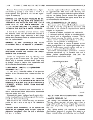7 - 28    COOLING SYSTEM SERVICE PROCEDURES                                                                 ZJ

  Attach a Pressure Tester to the filler neck. If pres-     Start the engine and accelerate rapidly three times
sure builds up quickly, a leak exists as result of a      (to approximately 3000 rpm) while observing the
faulty cylinder head gasket or crack in the engine.       coolant. If internal engine combustion gases are leak-
Repair as necessary.                                      ing into the cooling system, bubbles will appear in
                                                          the coolant. If bubbles do not appear, there is no in-
WARNING: DO NOT ALLOW PRESSURE TO EX-                     ternal combustion gas leakage.
CEED 124 KPA (18 PSI). TURN THE ENGINE OFF.
TO RELEASE THE PRESSURE, ROCK THE TESTER                  COOLANT RESERVE/OVERFLOW SYSTEM
FROM SIDE TO SIDE. WHEN REMOVING THE                        This system works along with the radiator pressure
TESTER, DO NOT TURN THE TESTER MORE THAN                  cap. This is done by using thermal expansion and
1/2 TURN IF THE SYSTEM IS UNDER PRESSURE.                 contraction of the coolant to keep the coolant free of
                                                          trapped air. It provides:
  If there is no immediate pressure increase, pump        • A volume for coolant expansion and contraction.
the Pressure Tester until the indicated pressure is       • A convenient and safe method for checking/adjust-
within the system range. Vibration of the gauge           ing coolant level at atmospheric pressure. This is
pointer indicates compression or combustion leakage       done without removing the radiator pressure cap.
into the cooling system.                                  • Some reserve coolant to the radiator to cover mi-
                                                          nor leaks and evaporation or boiling losses.
WARNING: DO NOT DISCONNECT THE SPARK                        As the engine cools, a vacuum is formed in the
PLUG WIRES WHILE THE ENGINE IS OPERATING.                 cooling system of both the radiator and engine. Cool-
                                                          ant will then be drawn from the coolant tank and re-
CAUTION: Do not operate the engine with a spark           turned to a proper level in the radiator.
plug shorted for more than a minute. The catalytic          The coolant reserve/overflow system has a radiator
                                                          mounted pressurized cap, an overflow tube and a
converter may be damaged.
                                                          plastic coolant reserve/overflow tank (Fig. 36)
  Isolate the compression leak by shorting each           mounted to the right inner fender.
spark plug to the cylinder block. The gauge pointer
should stop or decrease vibration when spark plug
for leaking cylinder is shorted. This happens because
of the absence of combustion pressure.

COMBUSTION LEAKAGE TEST (WITHOUT
PRESSURE TESTER)
  DO NOT WASTE reusable coolant. If the solution
is clean, drain the coolant into a clean container for
reuse.

WARNING: DO NOT REMOVE THE CYLINDER
BLOCK DRAIN PLUGS OR LOOSEN THE RADIATOR
DRAINCOCK WITH THE SYSTEM HOT AND UNDER
PRESSURE. SERIOUS BURNS FROM COOLANT
CAN OCCUR.

  Drain sufficient coolant to allow for thermostat re-
moval. Refer to Thermostat Replacement. Disconnect
the water pump drive belt.
  Disconnect the upper radiator hose from the ther-         Fig. 36 Coolant Reserve/Overflow Tank—Typical
mostat housing. Remove the housing and thermostat.
Install the thermostat housing.                           RADIATOR PRESSURE CAP
  Add coolant to the radiator to bring the level to         All radiators are equipped with a pressure cap.
within 6.3 mm (1/4 in) of the top of the thermostat       This cap releases pressure at some point within a
housing.                                                  range of 97-to-124 kPa (14-to-18 psi). The pressure
                                                          relief point (in pounds) is engraved on top of the cap
CAUTION: Avoid overheating. Do not operate the            (Fig. 37).
engine for an excessive period of time. Open the            The cooling system will operate at pressures
draincock immediately after the test to eliminate         slightly above atmospheric pressure. This results in a
boil over of coolant.                                     higher coolant boiling point allowing increased radi-
 