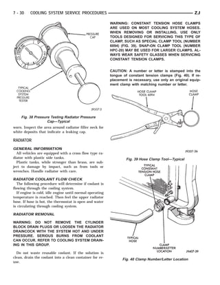 7 - 30    COOLING SYSTEM SERVICE PROCEDURES                                                               ZJ

                                                           WARNING: CONSTANT TENSION HOSE CLAMPS
                                                           ARE USED ON MOST COOLING SYSTEM HOSES.
                                                           WHEN REMOVING OR INSTALLING, USE ONLY
                                                           TOOLS DESIGNED FOR SERVICING THIS TYPE OF
                                                           CLAMP, SUCH AS SPECIAL CLAMP TOOL (NUMBER
                                                           6094) (FIG. 39). SNAP-ON CLAMP TOOL (NUMBER
                                                           HPC-20) MAY BE USED FOR LARGER CLAMPS. AL-
                                                           WAYS WEAR SAFETY GLASSES WHEN SERVICING
                                                           CONSTANT TENSION CLAMPS.


                                                           CAUTION: A number or letter is stamped into the
                                                           tongue of constant tension clamps (Fig. 40). If re-
                                                           placement is necessary, use only an original equip-
                                                           ment clamp with matching number or letter.




     Fig. 38 Pressure Testing Radiator Pressure
                    Cap—Typical
worn. Inspect the area around radiator filler neck for
white deposits that indicate a leaking cap.

RADIATOR
GENERAL INFORMATION
  All vehicles are equipped with a cross flow type ra-
diator with plastic side tanks.                                     Fig. 39 Hose Clamp Tool—Typical
  Plastic tanks, while stronger than brass, are sub-
ject to damage by impact, such as from tools or
wrenches. Handle radiator with care.

RADIATOR COOLANT FLOW CHECK
   The following procedure will determine if coolant is
flowing through the cooling system.
   If engine is cold, idle engine until normal operating
temperature is reached. Then feel the upper radiator
hose. If hose is hot, the thermostat is open and water
is circulating through cooling system.

RADIATOR REMOVAL

WARNING: DO NOT REMOVE THE CYLINDER
BLOCK DRAIN PLUGS OR LOOSEN THE RADIATOR
DRAINCOCK WITH THE SYSTEM HOT AND UNDER
PRESSURE. SERIOUS BURNS FROM COOLANT
CAN OCCUR. REFER TO COOLING SYSTEM DRAIN-
ING IN THIS GROUP.

  Do not waste reusable coolant. If the solution is
clean, drain the coolant into a clean container for re-
                                                                  Fig. 40 Clamp Number/Letter Location
use.
 