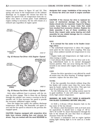 ZJ                                                       COOLING SYSTEM SERVICE PROCEDURES               7 - 37

viscous unit is shown in figure 52 and 52). This          designate their usage. Installation of the wrong fan
spring coil reacts to the temperature of the radiator     or viscous fan drive can result in engine overheat-
discharge air. It engages the viscous fan drive for       ing.
higher fan speed if the air temperature from the ra-
diator rises above a certain point. Until additional
engine cooling is necessary, the fan will remain at a     CAUTION: If the viscous fan drive is replaced be-
                                                          cause of mechanical damage, the cooling fan
reduced rpm regardless of engine speed.
                                                          blades should also be inspected. Inspect for fatigue
                                                          cracks, loose blades, or loose rivets that could
                                                          have resulted from excessive vibration. Replace fan
                                                          blade assembly if any of these conditions are
                                                          found. Also inspect water pump bearing and shaft
                                                          assembly for any related damage due to a viscous
                                                          fan drive malfunction.


                                                          NOISE
                                                            It is normal for fan noise to be louder (roar-
                                                          ing) when:
                                                          • The underhood temperature is above the engage-
                                                          ment point for the viscous drive coupling. This may
                                                          occur when ambient (outside air temperature) is very
                                                          high.
 Fig. 52 Viscous Fan Drive—4.0L Engine—Typical            • Engine loads and temperatures are high such as
                                                          when towing a trailer.
                                                          • Cool silicone fluid within the fan drive unit is be-
                                                          ing redistributed back to its normal disengaged
                                                          (warm) position. This can occur during the first 15
                                                          seconds to one minute after engine start-up on a cold
                                                          engine.

                                                          LEAKS
                                                            Viscous fan drive operation is not affected by small
                                                          oil stains near the drive bearing. If leakage appears
                                                          excessive, replace the fan drive unit.

                                                          TESTING
                                                            If the fan assembly free-wheels without drag (the
                                                          fan blades will revolve more than five turns when
                                                          spun by hand), replace the fan drive. This spin test
                                                          must be performed when the engine is cool.
 Fig. 53 Viscous Fan Drive—5.2L Engine—Typical              For the following test, the cooling system must be
  Only when sufficient heat is present, will the vis-     in good condition. It also will ensure against exces-
cous fan drive engage. This is when the air flowing       sively high coolant temperature.
through the radiator core causes a reaction to the bi-
                                                          WARNING: BE SURE THAT THERE IS ADEQUATE
metallic coil. It then increases fan speed to provide
                                                          FAN BLADE CLEARANCE BEFORE DRILLING.
the necessary additional engine cooling.
  Once the engine has cooled, the radiator discharge         (1) Drill a 3.18-mm (1/8-in) diameter hole in the
temperature will drop. The bimetallic coil again re-      top center of the fan shroud.
acts and the fan speed is reduced to the previous dis-       (2) Obtain a dial thermometer with an 8 inch stem
engaged speed.                                            (or equivalent). It should have a range of -18°-to-
                                                          105°C (0°-to-220° F). Insert thermometer through the
CAUTION: Engines equipped with serpentine drive           hole in the shroud. Be sure that there is adequate
belts have reverse rotating fans and viscous fan          clearance from the fan blades.
drives. They are marked with the word REVERSE to             (3) Connect a tachometer and an engine ignition
                                                          timing light (timing light is to be used as a strobe
                                                          light).
 