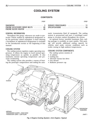 ZJ                                                                                                    COOLING SYSTEM              7-1

                                                 COOLING SYSTEM

                                                             CONTENTS

                                                              page                                                                 page

DIAGNOSIS . . . . . . . . . . . . . . . . . . . . . . . . . . . . . 3   SERVICE PROCEDURES . . . . . . . . . . . . . . . . . . 11
ENGINE ACCESSORY DRIVE BELTS . . . . . . . . . 40                       SPECIFICATIONS . . . . . . . . . . . . . . . . . . . . . . . . 50
ENGINE BLOCK HEATER . . . . . . . . . . . . . . . . . . 48

GENERAL INFORMATION                                                     matic transmission fluid (if equipped). The cooling
  Throughout this group, references are made to par-                    system is pressurized and uses a centrifugal water
ticular vehicle models by alphabetical designation or                   pump to circulate coolant throughout the system.
by the particular vehicle nameplate. A chart showing                      An optional factory installed maximum duty cool-
a breakdown of alphabetical designations is included                    ing package is available on most models. This pack-
in the Introduction section at the beginning of this                    age will provide additional cooling capacity for
manual.                                                                 vehicles used under extreme conditions such as
                                                                        trailer towing in high ambient temperatures.
COOLING SYSTEM
  The cooling system regulates engine operating tem-                    COOLING SYSTEM COMPONENTS
perature. It allows the engine to reach normal oper-                        The cooling system consists of:
ating temperature as quickly as possible. It also                       •   A radiator
maintains normal operating temperature and pre-                         •   Cooling fan
vents overheating.                                                      •   Thermal viscous fan drive
  The cooling system also provides a means of heat-                     •   Fan shroud
ing the passenger compartment and cooling the auto-                     •   Radiator pressure cap




                                     Fig. 2 Engine Cooling System—5.2L Engine—Typical
 