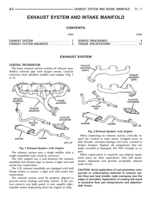 ZJ                                                               EXHAUST SYSTEM AND INTAKE MANIFOLD                   11 - 1

                 EXHAUST SYSTEM AND INTAKE MANIFOLD

                                                       CONTENTS

                                                        page                                                           page

EXHAUST SYSTEM . . . . . . . . . . . . . . . . . . . . . . . 1     SERVICE PROCEDURES . . . . . . . . . . . . . . . . . . . 4
EXHAUST SYSTEM DIAGNOSIS . . . . . . . . . . . . . 3               TORQUE SPECIFICATIONS . . . . . . . . . . . . . . . . 11



                                                EXHAUST SYSTEM

GENERAL INFORMATION
   The basic exhaust system consists of exhaust man-
ifold(s), exhaust pipe with oxygen sensor, catalytic
converter, heat shield(s), muffler and tailpipe (Fig. 1
or 2).




                                                                           Fig. 2 Exhaust System—5.2L Engine
                                                                     When inspecting an exhaust system, critically in-
                                                                   spect for cracked or loose joints, stripped screw or
                                                                   bolt threads, corrosion damage and worn, cracked or
                                                                   broken hangers. Replace all components that are
         Fig. 1 Exhaust System—4.0L Engine                         badly corroded or damaged. DO NOT attempt to re-
  The exhaust system uses a single muffler with a                  pair.
single monolithic-type catalytic converter.                          When replacement is required, use original equip-
  The 4.0L engines use a seal between the exhaust                  ment parts (or their equivalent). This will assure
manifold and exhaust pipe to assure a tight seal and               proper alignment and provide acceptable exhaust
strain free connections.                                           noise levels.
  The 5.2L exhaust manifolds are equipped with ball
                                                                   CAUTION: Avoid application of rust prevention com-
flange outlets to assure a tight seal and strain free
                                                                   pounds or undercoating materials to exhaust sys-
connections.
                                                                   tem floor pan heat shields. Light overspray near the
  The exhaust system must be properly aligned to
                                                                   edges is permitted. Application of coating will result
prevent stress, leakage and body contact. If the sys-
                                                                   in excessive floor pan temperatures and objection-
tem contacts any body panel, it may amplify objec-
                                                                   able fumes.
tionable noises originating from the engine or body.
 