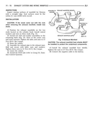 11 - 10    EXHAUST SYSTEM AND INTAKE MANIFOLD                                                        ZJ

INSPECTION
  Inspect mating surfaces of manifold for flatness
with a straight edge. Seal surfaces must be flat
within 0.1 mm (0.004 inch) overall.

INSTALLATION

  CAUTION: If the studs came out with the nuts
when removing the exhaust manifold, install new
studs.

   (1) Position the exhaust manifolds on the two
studs located on the cylinder head. Install conical
washers and nuts on these studs (Fig. 13).
   (2) Install new bolt and washer assemblies in the
remaining holes (Fig. 13). Start at the center arm
and work outward. Tighten the bolts and nuts to 27                  Fig. 13 Exhaust Manifold
N⅐m (20 ft. lbs.) torque.
                                                        CAUTION: The exhaust manifold heat shields MUST
   (3) Raise the vehicle.
                                                        be installed to protect the underhood components.
   (4) Assemble the exhaust pipe to the exhaust man-
ifold and secure with bolts, nuts and washers.            (7) Install the exhaust manifold heat shields.
Tighten these nuts to 31 N⅐m (23 ft. lbs.) torque.      Tighten the nuts to 27 N⅐m (20 ft. lbs.) torque.
   (5) Lower the vehicle.
                                                          (8) Connect the negative cable to the battery.
   (6) Install the EGR tube (refer to Group 25, Emis-
sion Control Systems).
 