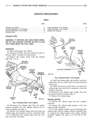 11 - 4      EXHAUST SYSTEM AND INTAKE MANIFOLD                                                                                                                                  ZJ



                                                                 SERVICE PROCEDURES


                                                                                                         INDEX
                                                                                                 page                                                                         page

Catalytic Converter . . . . . . . . .    .   .   .   .   .   .   .   .   .   .   .   .   .   .   .   .   5   Intake Manifold—4.0L Engine . . . . . . . . . . . . . . . . . 6
Exhaust Manifold—4.0L Engine             .   .   .   .   .   .   .   .   .   .   .   .   .   .   .   .   6   Intake Manifold—5.2L Engine . . . . . . . . . . . . . . . . . 7
Exhaust Manifold—5.2L Engine             .   .   .   .   .   .   .   .   .   .   .   .   .   .   .   .   9   Muffler and Tailpipe . . . . . . . . . . . . . . . . . . . . . . . . . 5
Exhaust Pipe . . . . . . . . . . . . .   .   .   .   .   .   .   .   .   .   .   .   .   .   .   .   .   4

EXHAUST PIPE
WARNING: IF TORCHES ARE USED WHEN WORK-
ING ON THE EXHAUST SYSTEM, DO NOT ALLOW
THE FLAME NEAR THE FUEL LINES.


REMOVAL
  (1) Raise and support the vehicle.
  (2) Saturate the bolts and nuts with heat valve lu-
bricant. Allow 5 minutes for penetration.
  (3) Remove the oxygen sensor from the exhaust
pipe (Fig. 1 or 2).




                                                                                                                          Fig. 2 Exhaust Pipe—5.2L Engine
                                                                                                                 (a) Heat the exhaust pipe and catalytic converter
                                                                                                               connection with an torch until the metal becomes
                                                                                                               cherry red.
                                                                                                                 (b) While the metal is still cherry red, twist the
                                                                                                               exhaust pipe back and forth to separate it from the
                                                                                                               catalytic converter.
                                                                                                               (6) Disconnect the exhaust pipe hanger from the
                                                                                                             rear mount bracket insulator (Fig. 3).
                                                                                                               (7) Remove the exhaust pipe.

                                                                                                             INSTALLATION
                                                                                                               (1) Position the exhaust pipe onto the catalytic
            Fig. 1 Exhaust Pipe—4.0L Engine                                                                  converter.
  (4) Disconnect the exhaust pipe from the engine                                                              (2) Connect the exhaust pipe hanger to the rear
exhaust manifold. On 4.0L engines, discard the ex-                                                           mount bracket insulator.
haust manifold seal (Fig. 1).                                                                                  (3) On 4.0L engines, install a new seal between the
  (5) Remove the exhaust clamp and nuts from the                                                             exhaust pipe and the engine exhaust manifold (Fig.
exhaust pipe and catalytic converter connection (Fig.                                                        1). Connect the exhaust pipe to the engine exhaust
1 or 2). Disconnect the exhaust pipe from the cata-                                                          manifold. Tighten the nuts to 31 N⅐m (23 ft. lbs.)
lytic converter. If needed:                                                                                  torque.
 
