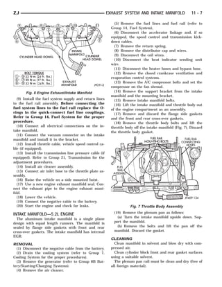 ZJ                                                         EXHAUST SYSTEM AND INTAKE MANIFOLD                11 - 7

                                                               (5) Remove the fuel lines and fuel rail (refer to
                                                             Group 14, Fuel System).
                                                               (6) Disconnect the accelerator linkage and, if so
                                                             equipped, the speed control and transmission kick-
                                                             down cables.
                                                               (7) Remove the return spring.
                                                               (8) Remove the distributor cap and wires.
                                                               (9) Disconnect the coil wires.
                                                               (10) Disconnect the heat indicator sending unit
                                                             wire.
                                                               (11) Disconnect the heater hoses and bypass hose.
                                                               (12) Remove the closed crankcase ventilation and
                                                             evaporation control systems.
                                                               (13) Remove the A/C compressor bolts and set the
                                                             compressor on the fan shroud.
       Fig. 6 Engine Exhaust/Intake Manifold                   (14) Remove the support bracket from the intake
                                                             manifold and the mounting bracket.
  (9) Install the fuel system supply and return lines          (15) Remove intake manifold bolts.
to the fuel rail assembly. Before connecting the               (16) Lift the intake manifold and throttle body out
fuel system lines to the fuel rail replace the O-            of the engine compartment as an assembly.
rings in the quick-connect fuel line couplings.                (17) Remove and discard the flange side gaskets
Refer to Group 14, Fuel System for the proper                and the front and rear cross-over gaskets.
procedure.                                                     (18) Remove the throttle body bolts and lift the
  (10) Connect all electrical connections on the in-         throttle body off the intake manifold (Fig. 7). Discard
take manifold.                                               the throttle body gasket.
  (11) Connect the vacuum connector on the intake
manifold and install it in the bracket.
  (12) Install throttle cable, vehicle speed control ca-
ble (if equipped).
  (13) Install the transmission line pressure cable (if
equipped). Refer to Group 21, Transmission for the
adjustment procedures.
  (14) Install air cleaner assembly.
  (15) Connect air inlet hose to the throttle plate as-
sembly.
  (16) Raise the vehicle on a side mounted hoist.
  (17) Use a new engine exhaust manifold seal. Con-
nect the exhaust pipe to the engine exhaust mani-
fold.
  (18) Lower the vehicle.
  (19) Connect the negative cable to the battery.
  (20) Start the engine and check for leaks.                            Fig. 7 Throttle Body Assembly

INTAKE MANIFOLD—5.2L ENGINE                                   (19) Remove the plenum pan as follows:
  The aluminum intake manifold is a single plane                (a) Turn the intake manifold upside down. Sup-
design with equal length runners. The manifold is             port the manifold.
sealed by flange side gaskets with front and rear               (b) Remove the bolts and lift the pan off the
cross-over gaskets. The intake manifold has internal          manifold. Discard the gasket.
EGR.
                                                             CLEANING
REMOVAL                                                        Clean manifold in solvent and blow dry with com-
  (1) Disconnect the negative cable from the battery.        pressed air.
  (2) Drain the cooling system (refer to Group 7,              Clean cylinder block front and rear gasket surfaces
Cooling System for the proper procedures).                   using a suitable solvent.
  (3) Remove the generator (refer to Group 8B Bat-             The plenum pan rail must be clean and dry (free of
tery/Starting/Charging Systems).                             all foreign material).
  (4) Remove the air cleaner.
 