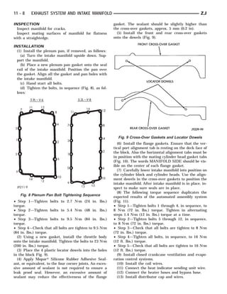 11 - 8    EXHAUST SYSTEM AND INTAKE MANIFOLD                                                                  ZJ

INSPECTION                                                 gasket. The sealant should be slightly higher than
  Inspect manifold for cracks.                             the cross-over gaskets, approx. 5 mm (0.2 in).
  Inspect mating surfaces of manifold for flatness           (5) Install the front and rear cross-over gaskets
with a straightedge.                                       onto the dowels (Fig. 9).

INSTALLATION
  (1) Install the plenum pan, if removed, as follows:
    (a) Turn the intake manifold upside down. Sup-
  port the manifold.
    (b) Place a new plenum pan gasket onto the seal
  rail of the intake manifold. Position the pan over
  the gasket. Align all the gasket and pan holes with
  the intake manifold.
    (c) Hand start all bolts.
    (d) Tighten the bolts, in sequence (Fig. 8), as fol-
  lows:




                                                             Fig. 9 Cross-Over Gaskets and Locator Dowels
                                                             (6) Install the flange gaskets. Ensure that the ver-
                                                           tical port alignment tab is resting on the deck face of
                                                           the block. Also the horizontal alignment tabs must be
                                                           in position with the mating cylinder head gasket tabs
                                                           (Fig. 10). The words MANIFOLD SIDE should be vis-
                                                           ible on the center of each flange gasket.
                                                             (7) Carefully lower intake manifold into position on
                                                           the cylinder block and cylinder heads. Use the align-
                                                           ment dowels in the cross-over gaskets to position the
                                                           intake manifold. After intake manifold is in place, in-
                                                           spect to make sure seals are in place.
                                                             (8) The following torque sequence duplicates the
    Fig. 8 Plenum Pan Bolt Tightening Sequence             expected results of the automated assembly system
• Step 1—Tighten bolts to 2.7 N⅐m (24 in. lbs.)            (Fig. 11).
torque.                                                    • Step 1—Tighten bolts 1 through 4, in sequence, to
• Step 2—Tighten bolts to 5.4 N⅐m (48 in. lbs.)            8 N⅐m (72 in. lbs.) torque. Tighten in alternating
torque.                                                    steps 1.4 N⅐m (12 in. lbs.) torque at a time.
• Step 3—Tighten bolts to 9.5 N⅐m (84 in. lbs.)            • Step 2—Tighten bolts 5 through 12, in sequence,
torque.                                                    to 8 N⅐m (72 in. lbs.) torque.
• Step 4—Check that all bolts are tighten to 9.5 N⅐m       • Step 3—Check that all bolts are tighten to 8 N⅐m
(84 in. lbs.) torque.                                      (72 in. lbs.) torque.
  (2) Using a new gasket, install the throttle body        • Step 4—Tighten all bolts, in sequence, to 16 N⅐m
onto the intake manifold. Tighten the bolts to 23 N⅐m      (12 ft. lbs.) torque.
(200 in. lbs.) torque.                                     • Step 5—Check that all bolts are tighten to 16 N⅐m
  (3) Place the 4 plastic locator dowels into the holes    (12 ft. lbs.) torque.
in the block Fig. 9).                                        (9) Install closed crankcase ventilation and evapo-
  (4) Apply Mopar௡ Silicone Rubber Adhesive Seal-          ration control systems.
ant, or equivalent, to the four corner joints. An exces-     (10) Install the coil wires.
sive amount of sealant is not required to ensure a           (11) Connect the heat indicator sending unit wire.
leak proof seal. However, an excessive amount of             (12) Connect the heater hoses and bypass hose.
sealant may reduce the effectiveness of the flange           (13) Install distributor cap and wires.
 