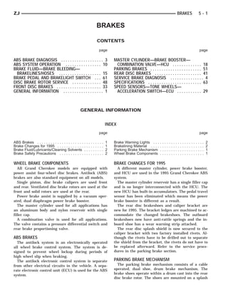 ZJ                                                                                                                                                             BRAKES                              5-1

                                                                               BRAKES

                                                                               CONTENTS

                                                                                   page                                                                                                                page

ABS BRAKE DIAGNOSIS . . . . . . . . . . . . . . . . . . . 3                                    MASTER CYLINDER—BRAKE BOOSTER—
ABS SYSTEM OPERATION . . . . . . . . . . . . . . . . 10                                         COMBINATION VALVE—HCU . . . . . . . . . . . . . 18
BRAKE FLUID—BRAKE BLEEDING—                                                                    PARKING BRAKES . . . . . . . . . . . . . . . . . . . . . . . 51
  BRAKELINES/HOSES . . . . . . . . . . . . . . . . . . . 15                                    REAR DISC BRAKES . . . . . . . . . . . . . . . . . . . . . 41
BRAKE PEDAL AND BRAKELIGHT SWITCH . . . 61                                                     SERVICE BRAKE DIAGNOSIS . . . . . . . . . . . . . . . 4
DISC BRAKE ROTOR SERVICE . . . . . . . . . . . . . 48                                          SPECIFICATIONS . . . . . . . . . . . . . . . . . . . . . . . . 63
FRONT DISC BRAKES . . . . . . . . . . . . . . . . . . . . 33                                   SPEED SENSORS—TONE WHEELS—
GENERAL INFORMATION . . . . . . . . . . . . . . . . . . 1                                       ACCELERATION SWITCH—ECU . . . . . . . . . . . 29



                                                 GENERAL INFORMATION


                                                                                           INDEX
                                                                                   page                                                                                                                page

ABS Brakes . . . . . . . . . . . . . . . . . . . . .   .   .   .   .   .   .   .   .   .   1   Brake Warning Lights . . .      .   .   .   .   .   .   .   .   .   .   .   .   .   .   .   .   .   .   .   .   2
Brake Changes for 1995 . . . . . . . . . . . .         .   .   .   .   .   .   .   .   .   1   Brakelining Material . . . .    .   .   .   .   .   .   .   .   .   .   .   .   .   .   .   .   .   .   .   .   2
Brake Fluid/Lubricants/Cleaning Solvents               .   .   .   .   .   .   .   .   .   2   Parking Brake Mechanism         .   .   .   .   .   .   .   .   .   .   .   .   .   .   .   .   .   .   .   .   1
Brake Safety Precautions . . . . . . . . . . .         .   .   .   .   .   .   .   .   .   2   Wheel Brake Components          .   .   .   .   .   .   .   .   .   .   .   .   .   .   .   .   .   .   .   .   1

WHEEL BRAKE COMPONENTS                                                                         BRAKE CHANGES FOR 1995
   All Grand Cherokee models are equipped with                                                   A different master cylinder, power brake booster,
power assist four-wheel disc brakes. Antilock (ABS)                                            and HCU are used in the 1995 Grand Cherokee ABS
brakes are also standard equipment on all models.                                              system.
   Single piston, disc brake calipers are used front                                             The master cylinder reservoir has a single filler cap
and rear. Ventilated disc brake rotors are used at the                                         and is no longer interconnected with the HCU. The
front and solid rotors are used at the rear.                                                   new HCU has built-in accumulators. The pedal travel
   Power brake assist is supplied by a vacuum oper-                                            sensor has been eliminated which means the power
ated, dual diaphragm power brake booster.                                                      brake booster is different as a result.
   The master cylinder used for all applications has                                             The rear disc brakeshoes and caliper bracket are
an aluminum body and nylon reservoir with single                                               new for 1995. The bracket ledges are machined to ac-
filler cap.                                                                                    commodate the changed brakeshoes. The outboard
   A combination valve is used for all applications.                                           brakeshoes now have anti-rattle springs and the in-
The valve contains a pressure differential switch and                                          board shoe has a wear warning strip attached.
rear brake proportioning valve.                                                                  The rear disc splash shield is now secured to the
                                                                                               caliper bracket with two factory installed rivets. Al-
ABS BRAKES                                                                                     though the rivets have to be drilled out to separate
  The antilock system is an electronically operated                                            the shield from the bracket, the rivets do not have to
all wheel brake control system. The system is de-                                              be replaced afterward. Refer to the service proce-
signed to prevent wheel lockup during periods of                                               dures in the parking brake section.
high wheel slip when braking.
  The antilock electronic control system is separate                                           PARKING BRAKE MECHANISM
from other electrical circuits in the vehicle. A sepa-                                           The parking brake mechanism consists of a cable
rate electronic control unit (ECU) is used for the ABS                                         operated, dual shoe, drum brake mechanism. The
system.                                                                                        brake shoes operate within a drum cast into the rear
                                                                                               disc brake rotor. The shoes are mounted on a splash
 