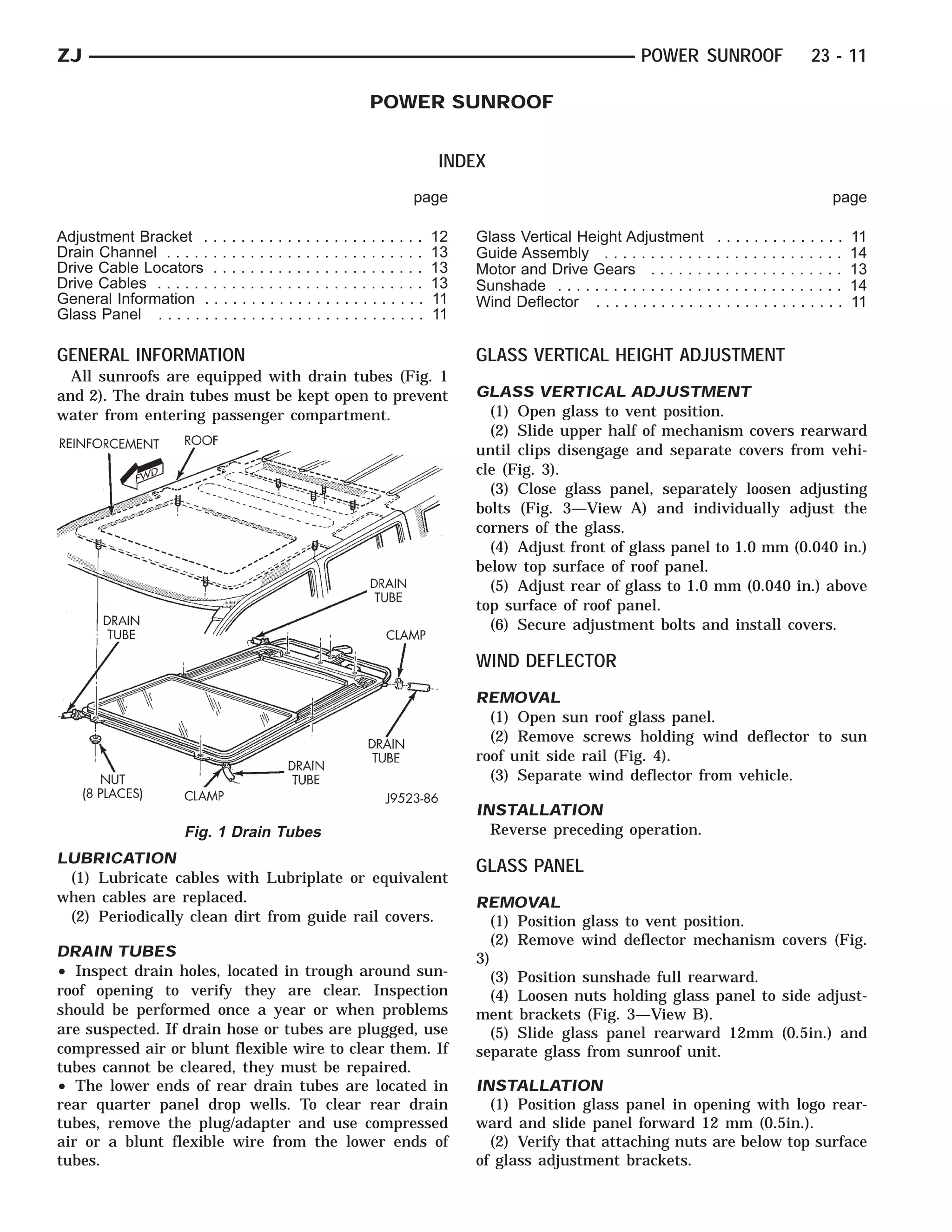 ZJ                                                                                                           POWER SUNROOF                    23 - 11

                                                           POWER SUNROOF


                                                                         INDEX
                                                                    page                                                                          page

Adjustment Bracket . . . . . . . . . . . . . . . . . . . . . . . .       12   Glass Vertical Height Adjustment . . . . . . . . . . . . . .             11
Drain Channel . . . . . . . . . . . . . . . . . . . . . . . . . . . .    13   Guide Assembly . . . . . . . . . . . . . . . . . . . . . . . . . .       14
Drive Cable Locators . . . . . . . . . . . . . . . . . . . . . . .       13   Motor and Drive Gears . . . . . . . . . . . . . . . . . . . . .          13
Drive Cables . . . . . . . . . . . . . . . . . . . . . . . . . . . . .   13   Sunshade . . . . . . . . . . . . . . . . . . . . . . . . . . . . . . .   14
General Information . . . . . . . . . . . . . . . . . . . . . . . .      11   Wind Deflector . . . . . . . . . . . . . . . . . . . . . . . . . . .     11
Glass Panel . . . . . . . . . . . . . . . . . . . . . . . . . . . . .    11

GENERAL INFORMATION                                                           GLASS VERTICAL HEIGHT ADJUSTMENT
  All sunroofs are equipped with drain tubes (Fig. 1
and 2). The drain tubes must be kept open to prevent                          GLASS VERTICAL ADJUSTMENT
water from entering passenger compartment.                                      (1) Open glass to vent position.
                                                                                (2) Slide upper half of mechanism covers rearward
                                                                              until clips disengage and separate covers from vehi-
                                                                              cle (Fig. 3).
                                                                                (3) Close glass panel, separately loosen adjusting
                                                                              bolts (Fig. 3—View A) and individually adjust the
                                                                              corners of the glass.
                                                                                (4) Adjust front of glass panel to 1.0 mm (0.040 in.)
                                                                              below top surface of roof panel.
                                                                                (5) Adjust rear of glass to 1.0 mm (0.040 in.) above
                                                                              top surface of roof panel.
                                                                                (6) Secure adjustment bolts and install covers.

                                                                              WIND DEFLECTOR
                                                                              REMOVAL
                                                                                (1) Open sun roof glass panel.
                                                                                (2) Remove screws holding wind deflector to sun
                                                                              roof unit side rail (Fig. 4).
                                                                                (3) Separate wind deflector from vehicle.

                                                                              INSTALLATION
                        Fig. 1 Drain Tubes                                      Reverse preceding operation.
LUBRICATION
                                                                              GLASS PANEL
 (1) Lubricate cables with Lubriplate or equivalent
when cables are replaced.                                                     REMOVAL
 (2) Periodically clean dirt from guide rail covers.                             (1) Position glass to vent position.
                                                                                 (2) Remove wind deflector mechanism covers (Fig.
DRAIN TUBES                                                                   3)
• Inspect drain holes, located in trough around sun-                             (3) Position sunshade full rearward.
roof opening to verify they are clear. Inspection                                (4) Loosen nuts holding glass panel to side adjust-
should be performed once a year or when problems                              ment brackets (Fig. 3—View B).
are suspected. If drain hose or tubes are plugged, use                           (5) Slide glass panel rearward 12mm (0.5in.) and
compressed air or blunt flexible wire to clear them. If                       separate glass from sunroof unit.
tubes cannot be cleared, they must be repaired.
• The lower ends of rear drain tubes are located in                           INSTALLATION
rear quarter panel drop wells. To clear rear drain                              (1) Position glass panel in opening with logo rear-
tubes, remove the plug/adapter and use compressed                             ward and slide panel forward 12 mm (0.5in.).
air or a blunt flexible wire from the lower ends of                             (2) Verify that attaching nuts are below top surface
tubes.                                                                        of glass adjustment brackets.
 