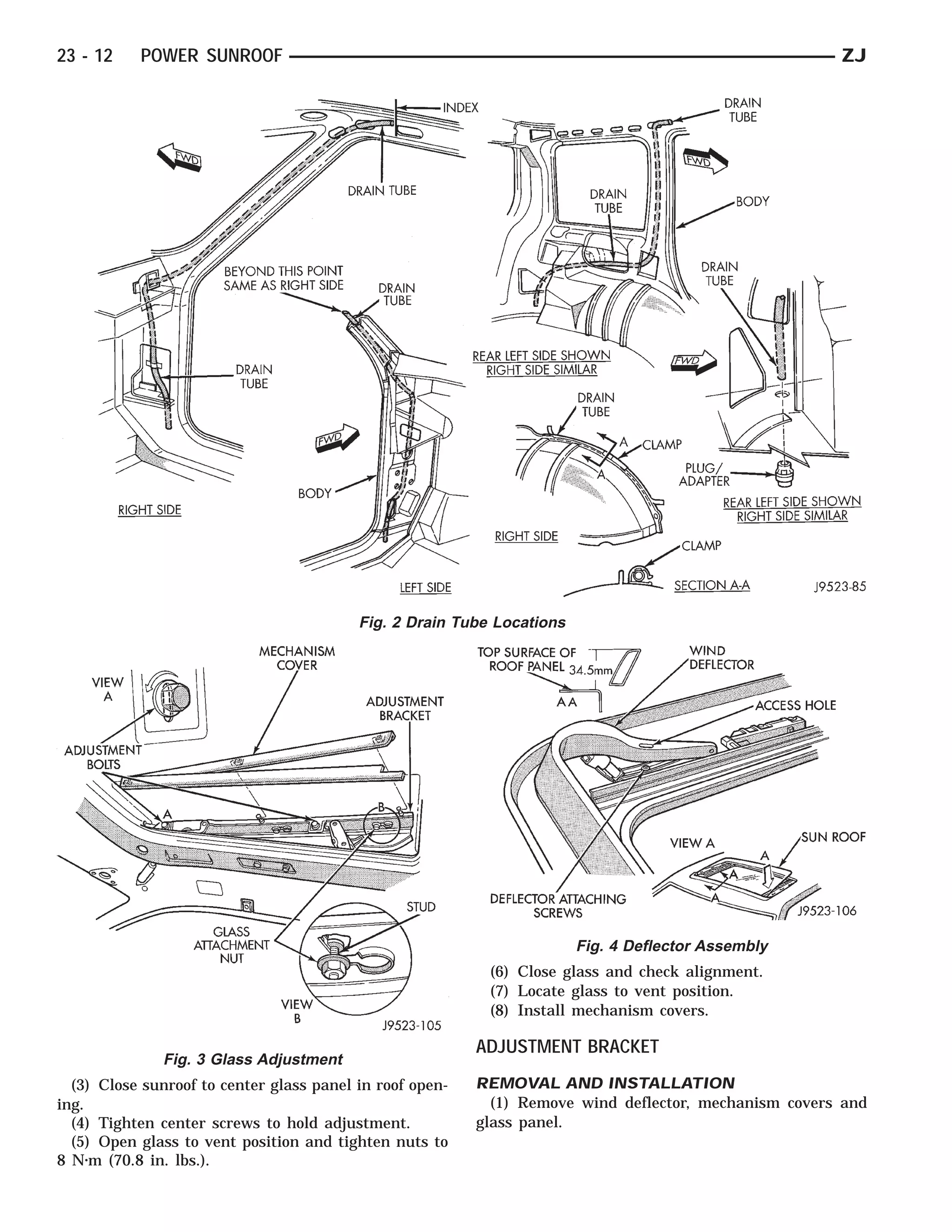 23 - 12    POWER SUNROOF                                                                               ZJ




                                          Fig. 2 Drain Tube Locations




                                                                        Fig. 4 Deflector Assembly
                                                           (6) Close glass and check alignment.
                                                           (7) Locate glass to vent position.
                                                           (8) Install mechanism covers.

                                                          ADJUSTMENT BRACKET
              Fig. 3 Glass Adjustment
  (3) Close sunroof to center glass panel in roof open-   REMOVAL AND INSTALLATION
ing.                                                        (1) Remove wind deflector, mechanism covers and
  (4) Tighten center screws to hold adjustment.           glass panel.
  (5) Open glass to vent position and tighten nuts to
8 N⅐m (70.8 in. lbs.).
 