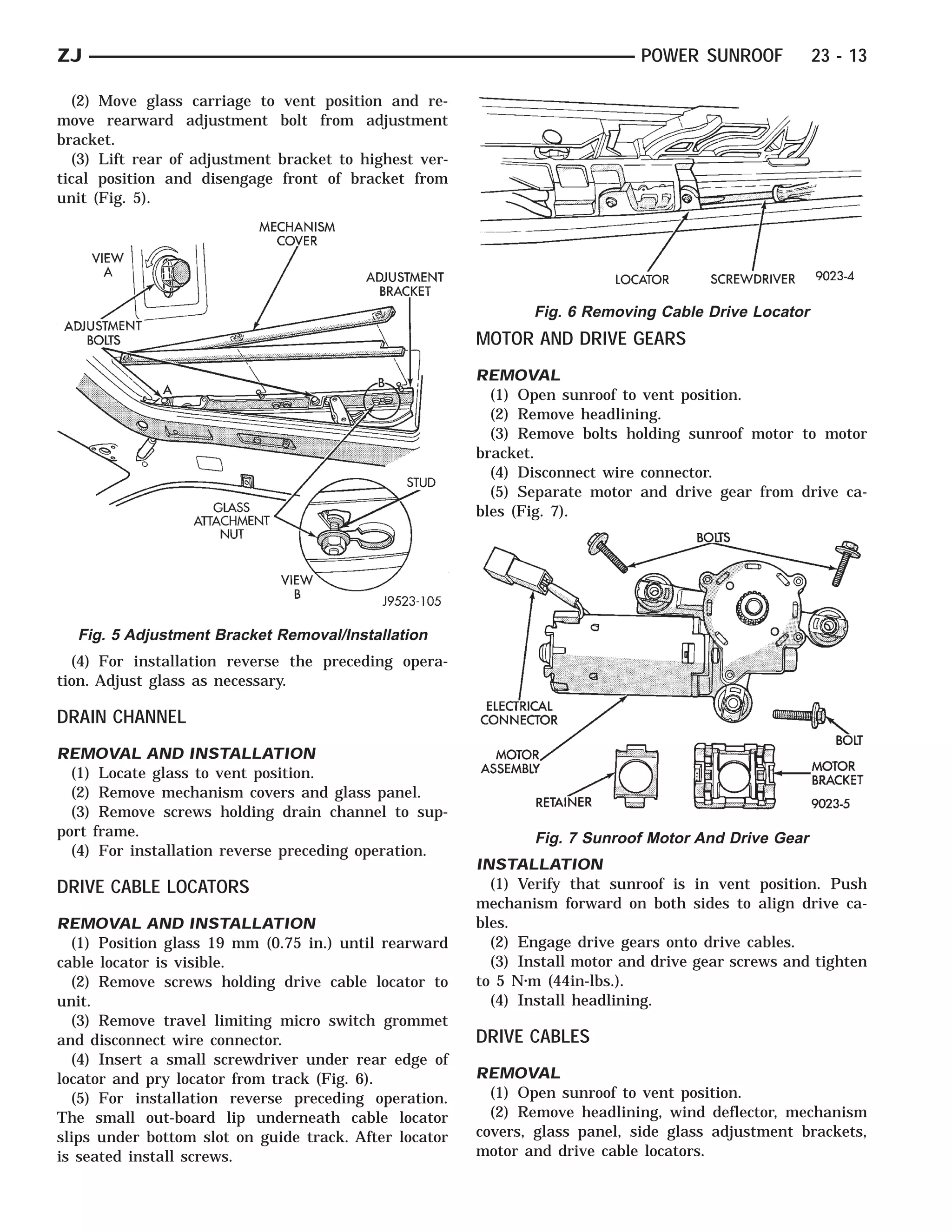ZJ                                                                            POWER SUNROOF          23 - 13

  (2) Move glass carriage to vent position and re-
move rearward adjustment bolt from adjustment
bracket.
  (3) Lift rear of adjustment bracket to highest ver-
tical position and disengage front of bracket from
unit (Fig. 5).




                                                               Fig. 6 Removing Cable Drive Locator
                                                        MOTOR AND DRIVE GEARS
                                                        REMOVAL
                                                          (1) Open sunroof to vent position.
                                                          (2) Remove headlining.
                                                          (3) Remove bolts holding sunroof motor to motor
                                                        bracket.
                                                          (4) Disconnect wire connector.
                                                          (5) Separate motor and drive gear from drive ca-
                                                        bles (Fig. 7).




  Fig. 5 Adjustment Bracket Removal/Installation
  (4) For installation reverse the preceding opera-
tion. Adjust glass as necessary.

DRAIN CHANNEL
REMOVAL AND INSTALLATION
  (1) Locate glass to vent position.
  (2) Remove mechanism covers and glass panel.
  (3) Remove screws holding drain channel to sup-
port frame.                                                    Fig. 7 Sunroof Motor And Drive Gear
  (4) For installation reverse preceding operation.
                                                        INSTALLATION
DRIVE CABLE LOCATORS                                      (1) Verify that sunroof is in vent position. Push
                                                        mechanism forward on both sides to align drive ca-
REMOVAL AND INSTALLATION                                bles.
  (1) Position glass 19 mm (0.75 in.) until rearward      (2) Engage drive gears onto drive cables.
cable locator is visible.                                 (3) Install motor and drive gear screws and tighten
  (2) Remove screws holding drive cable locator to      to 5 N⅐m (44in-lbs.).
unit.                                                     (4) Install headlining.
  (3) Remove travel limiting micro switch grommet
and disconnect wire connector.                          DRIVE CABLES
  (4) Insert a small screwdriver under rear edge of
locator and pry locator from track (Fig. 6).            REMOVAL
  (5) For installation reverse preceding operation.       (1) Open sunroof to vent position.
The small out-board lip underneath cable locator          (2) Remove headlining, wind deflector, mechanism
slips under bottom slot on guide track. After locator   covers, glass panel, side glass adjustment brackets,
is seated install screws.                               motor and drive cable locators.
 