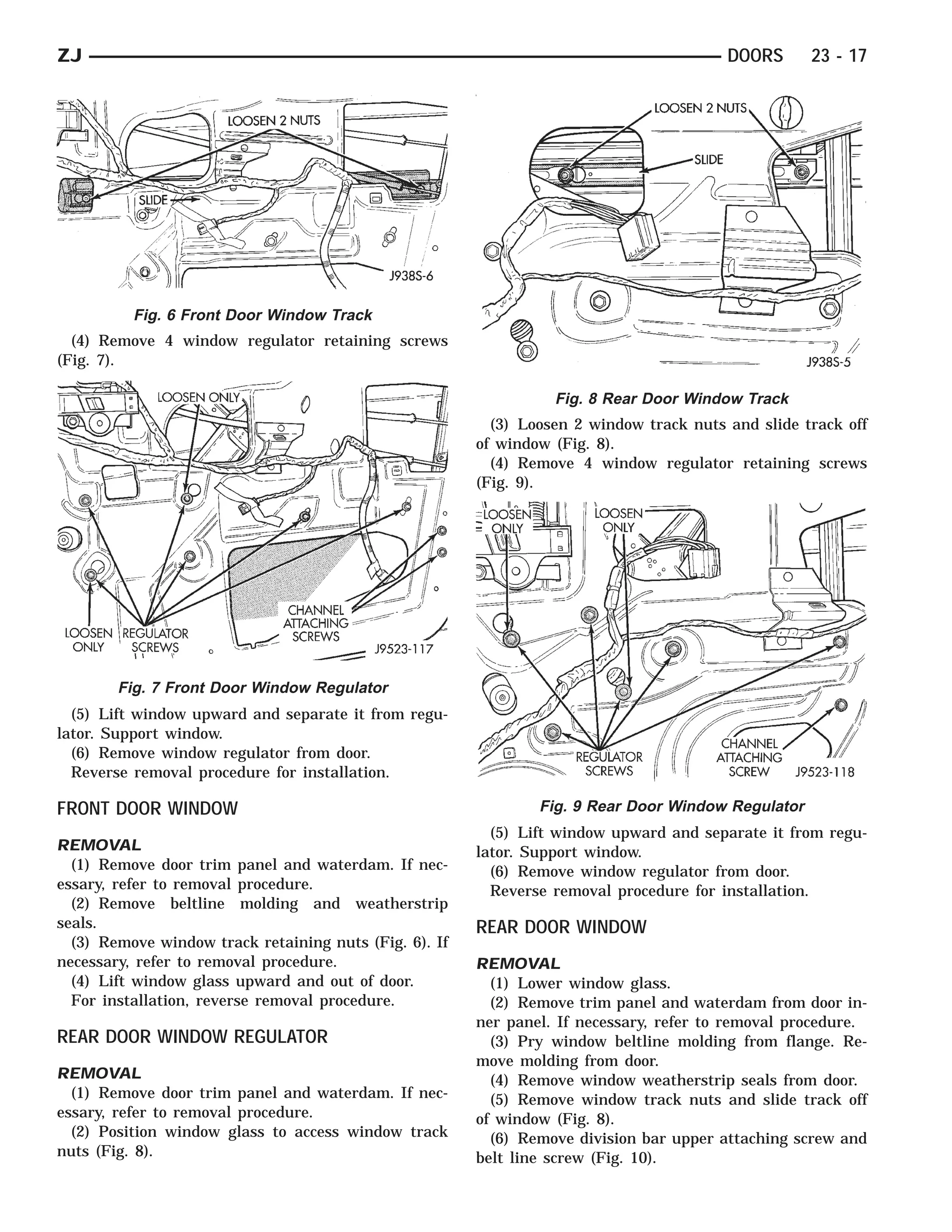 ZJ                                                                                       DOORS      23 - 17




          Fig. 6 Front Door Window Track
  (4) Remove 4 window regulator retaining screws
(Fig. 7).

                                                                  Fig. 8 Rear Door Window Track
                                                          (3) Loosen 2 window track nuts and slide track off
                                                        of window (Fig. 8).
                                                          (4) Remove 4 window regulator retaining screws
                                                        (Fig. 9).




        Fig. 7 Front Door Window Regulator
  (5) Lift window upward and separate it from regu-
lator. Support window.
  (6) Remove window regulator from door.
  Reverse removal procedure for installation.

FRONT DOOR WINDOW                                               Fig. 9 Rear Door Window Regulator
                                                          (5) Lift window upward and separate it from regu-
REMOVAL                                                 lator. Support window.
  (1) Remove door trim panel and waterdam. If nec-        (6) Remove window regulator from door.
essary, refer to removal procedure.                       Reverse removal procedure for installation.
  (2) Remove beltline molding and weatherstrip
seals.                                                  REAR DOOR WINDOW
  (3) Remove window track retaining nuts (Fig. 6). If
necessary, refer to removal procedure.                  REMOVAL
  (4) Lift window glass upward and out of door.           (1) Lower window glass.
  For installation, reverse removal procedure.            (2) Remove trim panel and waterdam from door in-
                                                        ner panel. If necessary, refer to removal procedure.
REAR DOOR WINDOW REGULATOR                                (3) Pry window beltline molding from flange. Re-
                                                        move molding from door.
REMOVAL                                                   (4) Remove window weatherstrip seals from door.
  (1) Remove door trim panel and waterdam. If nec-        (5) Remove window track nuts and slide track off
essary, refer to removal procedure.                     of window (Fig. 8).
  (2) Position window glass to access window track        (6) Remove division bar upper attaching screw and
nuts (Fig. 8).                                          belt line screw (Fig. 10).
 