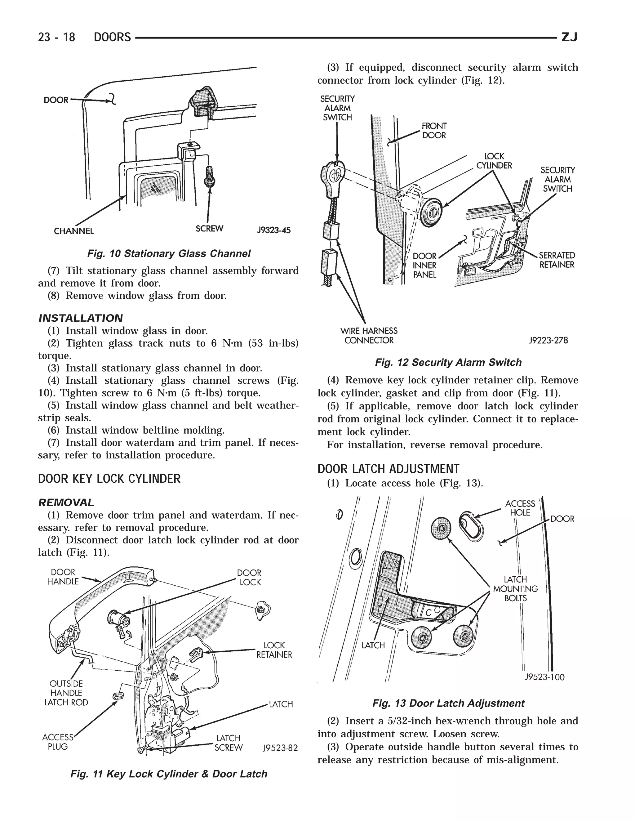 23 - 18    DOORS                                                                                           ZJ

                                                          (3) If equipped, disconnect security alarm switch
                                                        connector from lock cylinder (Fig. 12).




          Fig. 10 Stationary Glass Channel
  (7) Tilt stationary glass channel assembly forward
and remove it from door.
  (8) Remove window glass from door.

INSTALLATION
  (1) Install window glass in door.
  (2) Tighten glass track nuts to 6 N⅐m (53 in-lbs)
torque.
                                                                    Fig. 12 Security Alarm Switch
  (3) Install stationary glass channel in door.
  (4) Install stationary glass channel screws (Fig.       (4) Remove key lock cylinder retainer clip. Remove
10). Tighten screw to 6 N⅐m (5 ft-lbs) torque.          lock cylinder, gasket and clip from door (Fig. 11).
  (5) Install window glass channel and belt weather-      (5) If applicable, remove door latch lock cylinder
strip seals.                                            rod from original lock cylinder. Connect it to replace-
  (6) Install window beltline molding.                  ment lock cylinder.
  (7) Install door waterdam and trim panel. If neces-     For installation, reverse removal procedure.
sary, refer to installation procedure.
                                                        DOOR LATCH ADJUSTMENT
DOOR KEY LOCK CYLINDER                                   (1) Locate access hole (Fig. 13).
REMOVAL
  (1) Remove door trim panel and waterdam. If nec-
essary. refer to removal procedure.
  (2) Disconnect door latch lock cylinder rod at door
latch (Fig. 11).




                                                                   Fig. 13 Door Latch Adjustment
                                                          (2) Insert a 5/32-inch hex-wrench through hole and
                                                        into adjustment screw. Loosen screw.
                                                          (3) Operate outside handle button several times to
                                                        release any restriction because of mis-alignment.
      Fig. 11 Key Lock Cylinder & Door Latch
 