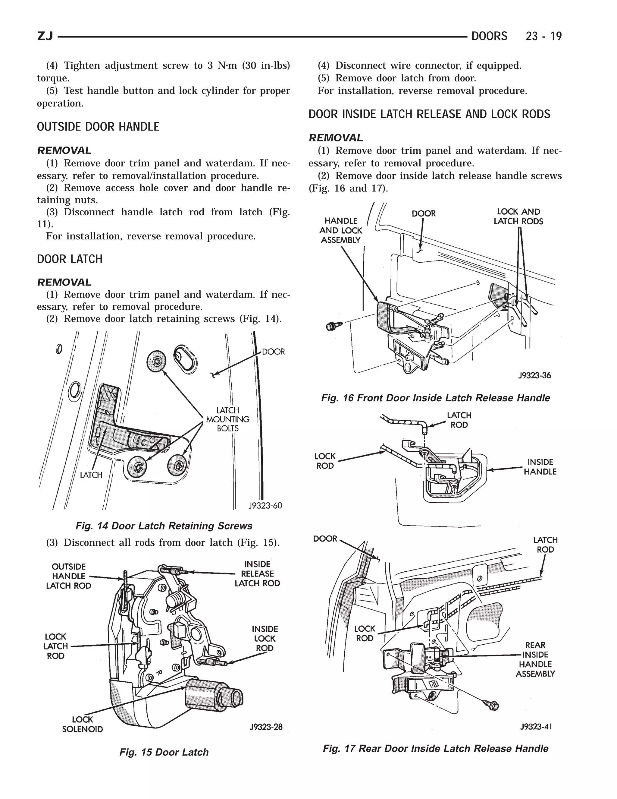 ZJ                                                                                       DOORS      23 - 19

  (4) Tighten adjustment screw to 3 N⅐m (30 in-lbs)      (4) Disconnect wire connector, if equipped.
torque.                                                  (5) Remove door latch from door.
  (5) Test handle button and lock cylinder for proper    For installation, reverse removal procedure.
operation.
                                                        DOOR INSIDE LATCH RELEASE AND LOCK RODS
OUTSIDE DOOR HANDLE
                                                        REMOVAL
REMOVAL                                                   (1) Remove door trim panel and waterdam. If nec-
  (1) Remove door trim panel and waterdam. If nec-      essary, refer to removal procedure.
essary, refer to removal/installation procedure.          (2) Remove door inside latch release handle screws
  (2) Remove access hole cover and door handle re-      (Fig. 16 and 17).
taining nuts.
  (3) Disconnect handle latch rod from latch (Fig.
11).
  For installation, reverse removal procedure.

DOOR LATCH
REMOVAL
  (1) Remove door trim panel and waterdam. If nec-
essary, refer to removal procedure.
  (2) Remove door latch retaining screws (Fig. 14).




                                                          Fig. 16 Front Door Inside Latch Release Handle




       Fig. 14 Door Latch Retaining Screws
 (3) Disconnect all rods from door latch (Fig. 15).




                 Fig. 15 Door Latch                       Fig. 17 Rear Door Inside Latch Release Handle
 