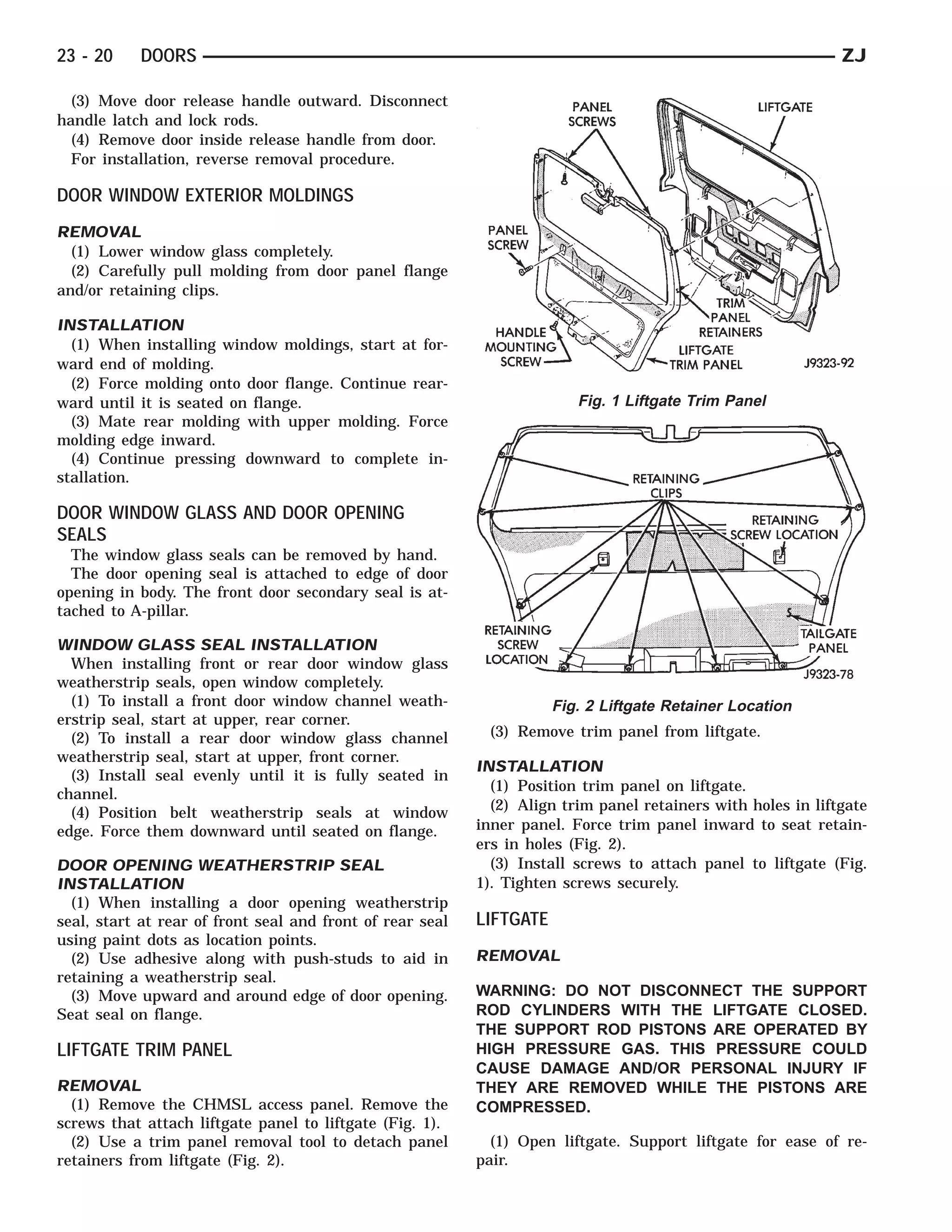 23 - 20    DOORS                                                                                              ZJ

  (3) Move door release handle outward. Disconnect
handle latch and lock rods.
  (4) Remove door inside release handle from door.
  For installation, reverse removal procedure.

DOOR WINDOW EXTERIOR MOLDINGS
REMOVAL
  (1) Lower window glass completely.
  (2) Carefully pull molding from door panel flange
and/or retaining clips.

INSTALLATION
  (1) When installing window moldings, start at for-
ward end of molding.
  (2) Force molding onto door flange. Continue rear-
ward until it is seated on flange.                                       Fig. 1 Liftgate Trim Panel
  (3) Mate rear molding with upper molding. Force
molding edge inward.
  (4) Continue pressing downward to complete in-
stallation.

DOOR WINDOW GLASS AND DOOR OPENING
SEALS
  The window glass seals can be removed by hand.
  The door opening seal is attached to edge of door
opening in body. The front door secondary seal is at-
tached to A-pillar.

WINDOW GLASS SEAL INSTALLATION
  When installing front or rear door window glass
weatherstrip seals, open window completely.
  (1) To install a front door window channel weath-                   Fig. 2 Liftgate Retainer Location
erstrip seal, start at upper, rear corner.
  (2) To install a rear door window glass channel           (3) Remove trim panel from liftgate.
weatherstrip seal, start at upper, front corner.
                                                           INSTALLATION
  (3) Install seal evenly until it is fully seated in
                                                             (1) Position trim panel on liftgate.
channel.
  (4) Position belt weatherstrip seals at window             (2) Align trim panel retainers with holes in liftgate
edge. Force them downward until seated on flange.          inner panel. Force trim panel inward to seat retain-
                                                           ers in holes (Fig. 2).
DOOR OPENING WEATHERSTRIP SEAL                               (3) Install screws to attach panel to liftgate (Fig.
INSTALLATION                                               1). Tighten screws securely.
  (1) When installing a door opening weatherstrip
seal, start at rear of front seal and front of rear seal   LIFTGATE
using paint dots as location points.
  (2) Use adhesive along with push-studs to aid in         REMOVAL
retaining a weatherstrip seal.
  (3) Move upward and around edge of door opening.         WARNING: DO NOT DISCONNECT THE SUPPORT
Seat seal on flange.                                       ROD CYLINDERS WITH THE LIFTGATE CLOSED.
                                                           THE SUPPORT ROD PISTONS ARE OPERATED BY
LIFTGATE TRIM PANEL                                        HIGH PRESSURE GAS. THIS PRESSURE COULD
                                                           CAUSE DAMAGE AND/OR PERSONAL INJURY IF
REMOVAL                                                    THEY ARE REMOVED WHILE THE PISTONS ARE
  (1) Remove the CHMSL access panel. Remove the            COMPRESSED.
screws that attach liftgate panel to liftgate (Fig. 1).
  (2) Use a trim panel removal tool to detach panel          (1) Open liftgate. Support liftgate for ease of re-
retainers from liftgate (Fig. 2).                          pair.
 