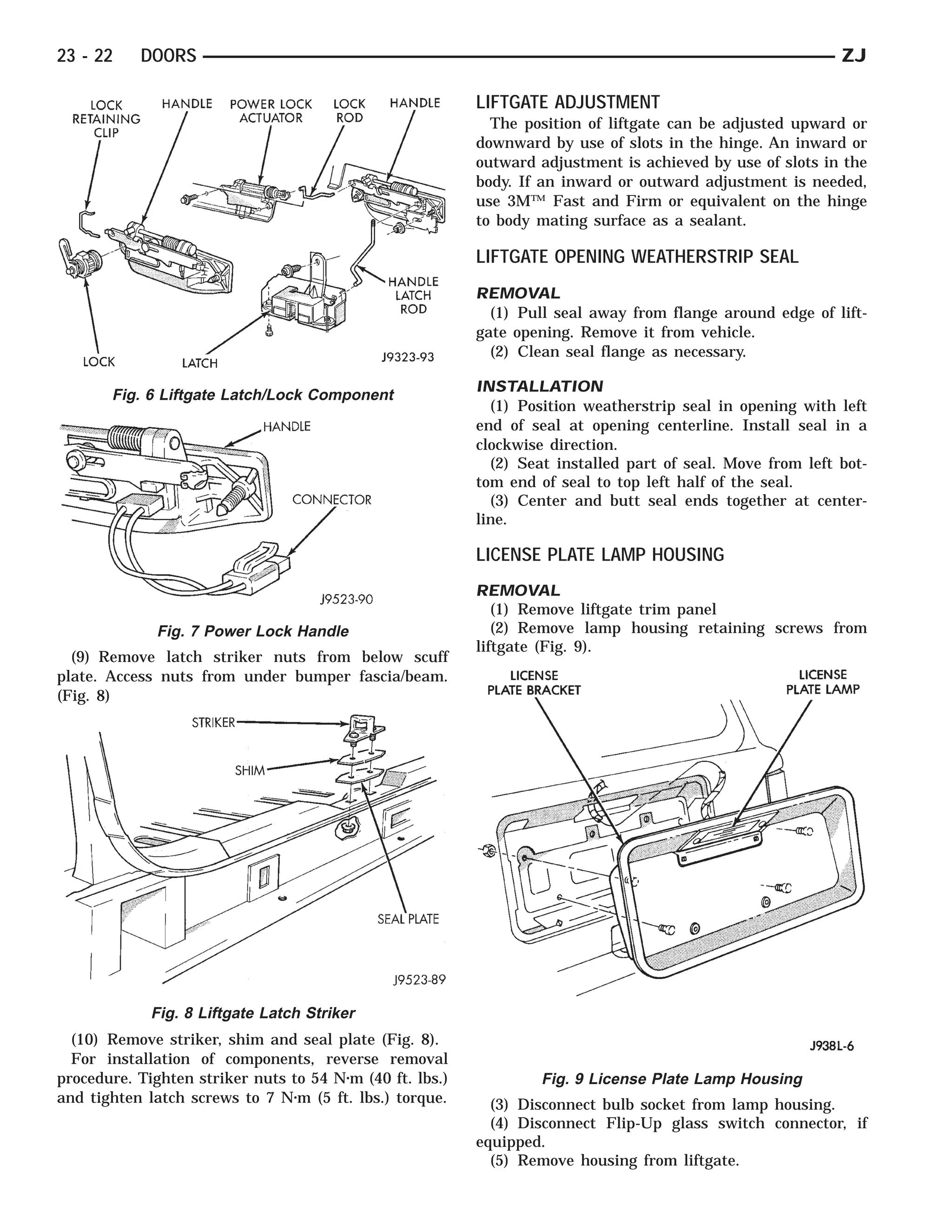 23 - 22    DOORS                                                                                            ZJ

                                                          LIFTGATE ADJUSTMENT
                                                            The position of liftgate can be adjusted upward or
                                                          downward by use of slots in the hinge. An inward or
                                                          outward adjustment is achieved by use of slots in the
                                                          body. If an inward or outward adjustment is needed,
                                                          use 3M™ Fast and Firm or equivalent on the hinge
                                                          to body mating surface as a sealant.

                                                          LIFTGATE OPENING WEATHERSTRIP SEAL
                                                          REMOVAL
                                                            (1) Pull seal away from flange around edge of lift-
                                                          gate opening. Remove it from vehicle.
                                                            (2) Clean seal flange as necessary.

                                                          INSTALLATION
       Fig. 6 Liftgate Latch/Lock Component
                                                            (1) Position weatherstrip seal in opening with left
                                                          end of seal at opening centerline. Install seal in a
                                                          clockwise direction.
                                                            (2) Seat installed part of seal. Move from left bot-
                                                          tom end of seal to top left half of the seal.
                                                            (3) Center and butt seal ends together at center-
                                                          line.

                                                          LICENSE PLATE LAMP HOUSING
                                                          REMOVAL
                                                             (1) Remove liftgate trim panel
              Fig. 7 Power Lock Handle                       (2) Remove lamp housing retaining screws from
                                                          liftgate (Fig. 9).
  (9) Remove latch striker nuts from below scuff
plate. Access nuts from under bumper fascia/beam.
(Fig. 8)




             Fig. 8 Liftgate Latch Striker
  (10) Remove striker, shim and seal plate (Fig. 8).
  For installation of components, reverse removal
procedure. Tighten striker nuts to 54 N⅐m (40 ft. lbs.)            Fig. 9 License Plate Lamp Housing
and tighten latch screws to 7 N⅐m (5 ft. lbs.) torque.      (3) Disconnect bulb socket from lamp housing.
                                                            (4) Disconnect Flip-Up glass switch connector, if
                                                          equipped.
                                                            (5) Remove housing from liftgate.
 