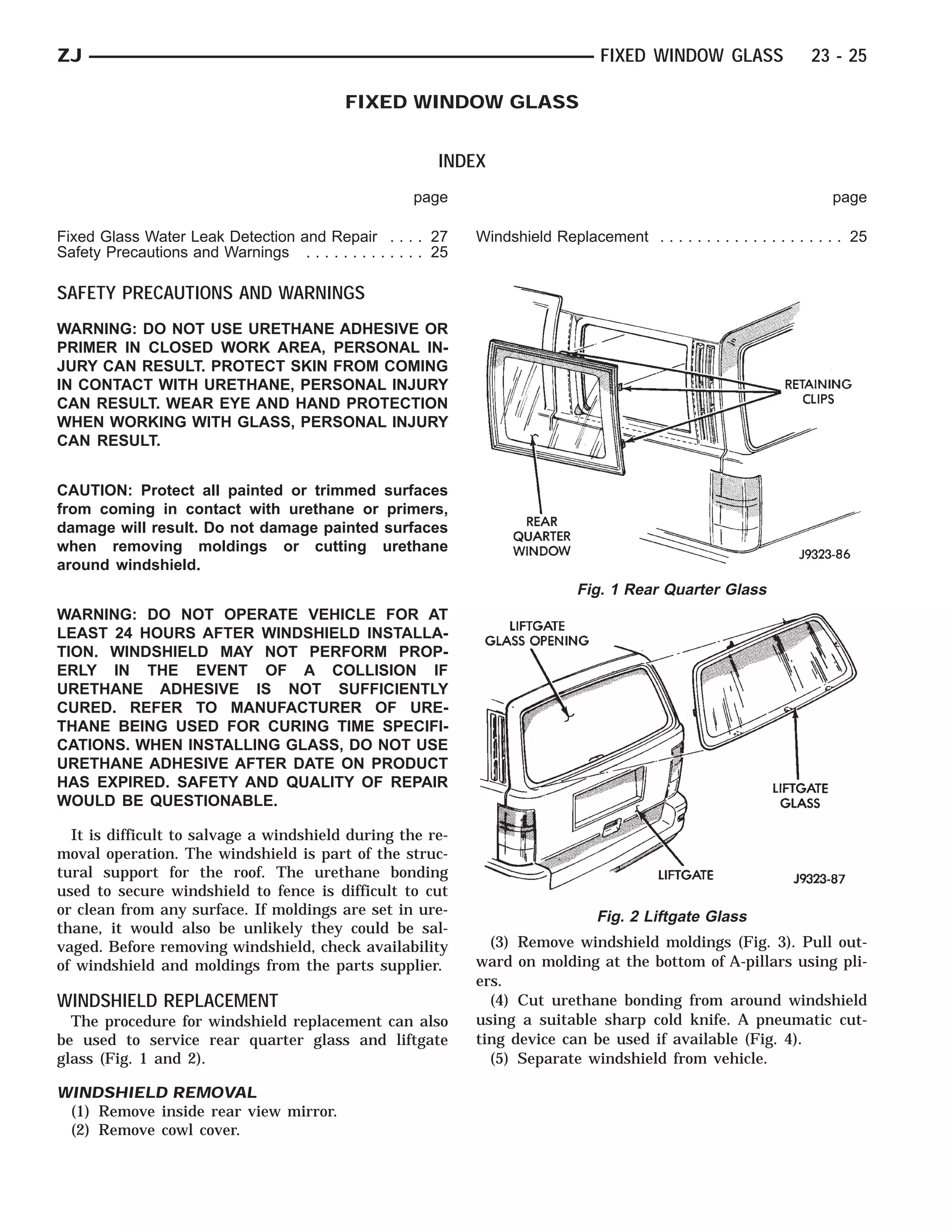 ZJ                                                                                 FIXED WINDOW GLASS                 23 - 25

                                            FIXED WINDOW GLASS


                                                          INDEX
                                                      page                                                                page

Fixed Glass Water Leak Detection and Repair . . . . 27         Windshield Replacement . . . . . . . . . . . . . . . . . . . . 25
Safety Precautions and Warnings . . . . . . . . . . . . . 25

SAFETY PRECAUTIONS AND WARNINGS
WARNING: DO NOT USE URETHANE ADHESIVE OR
PRIMER IN CLOSED WORK AREA, PERSONAL IN-
JURY CAN RESULT. PROTECT SKIN FROM COMING
IN CONTACT WITH URETHANE, PERSONAL INJURY
CAN RESULT. WEAR EYE AND HAND PROTECTION
WHEN WORKING WITH GLASS, PERSONAL INJURY
CAN RESULT.


CAUTION: Protect all painted or trimmed surfaces
from coming in contact with urethane or primers,
damage will result. Do not damage painted surfaces
when removing moldings or cutting urethane
around windshield.
                                                                               Fig. 1 Rear Quarter Glass
WARNING: DO NOT OPERATE VEHICLE FOR AT
LEAST 24 HOURS AFTER WINDSHIELD INSTALLA-
TION. WINDSHIELD MAY NOT PERFORM PROP-
ERLY IN THE EVENT OF A COLLISION IF
URETHANE ADHESIVE IS NOT SUFFICIENTLY
CURED. REFER TO MANUFACTURER OF URE-
THANE BEING USED FOR CURING TIME SPECIFI-
CATIONS. WHEN INSTALLING GLASS, DO NOT USE
URETHANE ADHESIVE AFTER DATE ON PRODUCT
HAS EXPIRED. SAFETY AND QUALITY OF REPAIR
WOULD BE QUESTIONABLE.

  It is difficult to salvage a windshield during the re-
moval operation. The windshield is part of the struc-
tural support for the roof. The urethane bonding
used to secure windshield to fence is difficult to cut
or clean from any surface. If moldings are set in ure-                             Fig. 2 Liftgate Glass
thane, it would also be unlikely they could be sal-
vaged. Before removing windshield, check availability            (3) Remove windshield moldings (Fig. 3). Pull out-
of windshield and moldings from the parts supplier.            ward on molding at the bottom of A-pillars using pli-
                                                               ers.
WINDSHIELD REPLACEMENT                                           (4) Cut urethane bonding from around windshield
  The procedure for windshield replacement can also            using a suitable sharp cold knife. A pneumatic cut-
be used to service rear quarter glass and liftgate             ting device can be used if available (Fig. 4).
glass (Fig. 1 and 2).                                            (5) Separate windshield from vehicle.

WINDSHIELD REMOVAL
 (1) Remove inside rear view mirror.
 (2) Remove cowl cover.
 