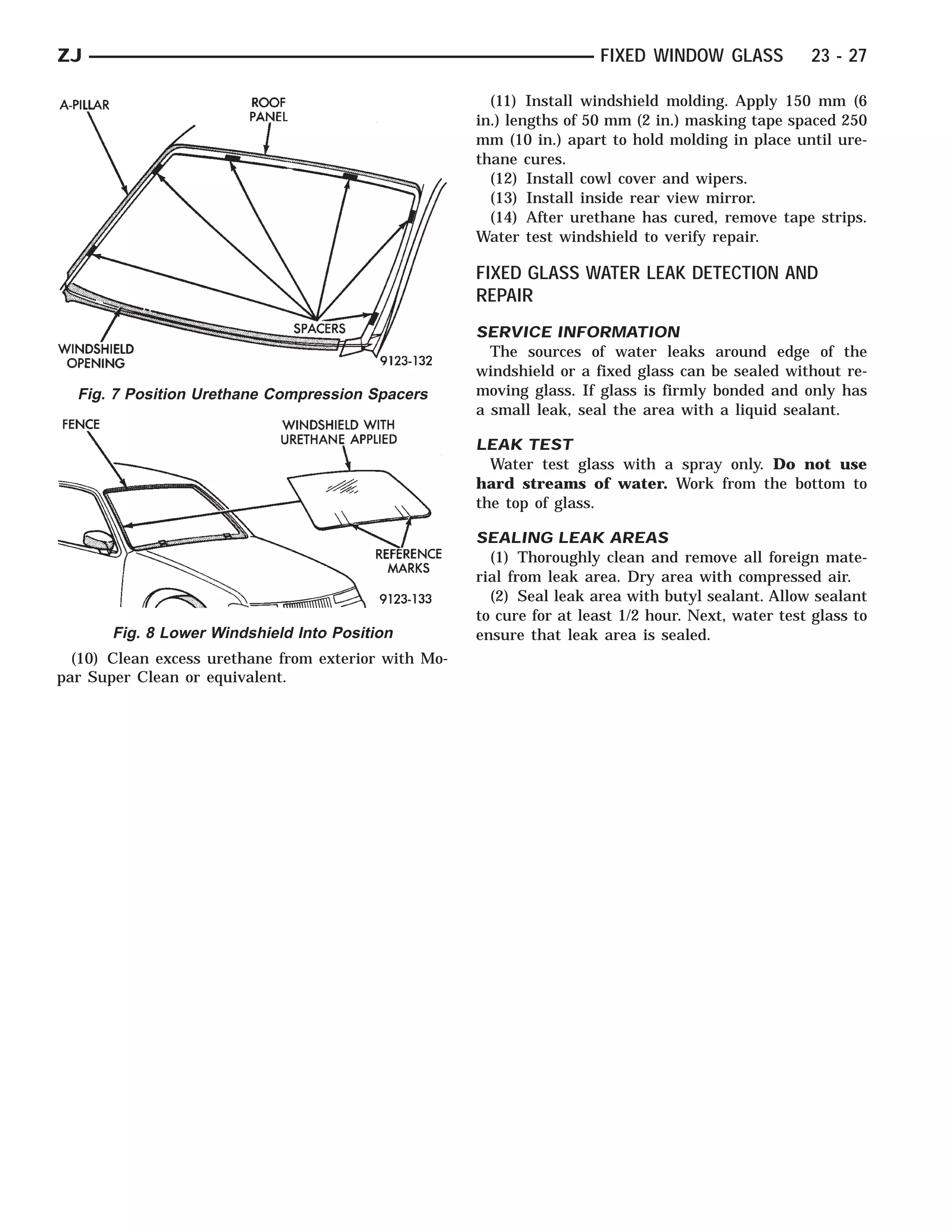 ZJ                                                                     FIXED WINDOW GLASS             23 - 27

                                                        (11) Install windshield molding. Apply 150 mm (6
                                                      in.) lengths of 50 mm (2 in.) masking tape spaced 250
                                                      mm (10 in.) apart to hold molding in place until ure-
                                                      thane cures.
                                                        (12) Install cowl cover and wipers.
                                                        (13) Install inside rear view mirror.
                                                        (14) After urethane has cured, remove tape strips.
                                                      Water test windshield to verify repair.

                                                      FIXED GLASS WATER LEAK DETECTION AND
                                                      REPAIR
                                                      SERVICE INFORMATION
                                                        The sources of water leaks around edge of the
                                                      windshield or a fixed glass can be sealed without re-
  Fig. 7 Position Urethane Compression Spacers        moving glass. If glass is firmly bonded and only has
                                                      a small leak, seal the area with a liquid sealant.

                                                      LEAK TEST
                                                        Water test glass with a spray only. Do not use
                                                      hard streams of water. Work from the bottom to
                                                      the top of glass.

                                                      SEALING LEAK AREAS
                                                        (1) Thoroughly clean and remove all foreign mate-
                                                      rial from leak area. Dry area with compressed air.
                                                        (2) Seal leak area with butyl sealant. Allow sealant
                                                      to cure for at least 1/2 hour. Next, water test glass to
       Fig. 8 Lower Windshield Into Position          ensure that leak area is sealed.
  (10) Clean excess urethane from exterior with Mo-
par Super Clean or equivalent.
 
