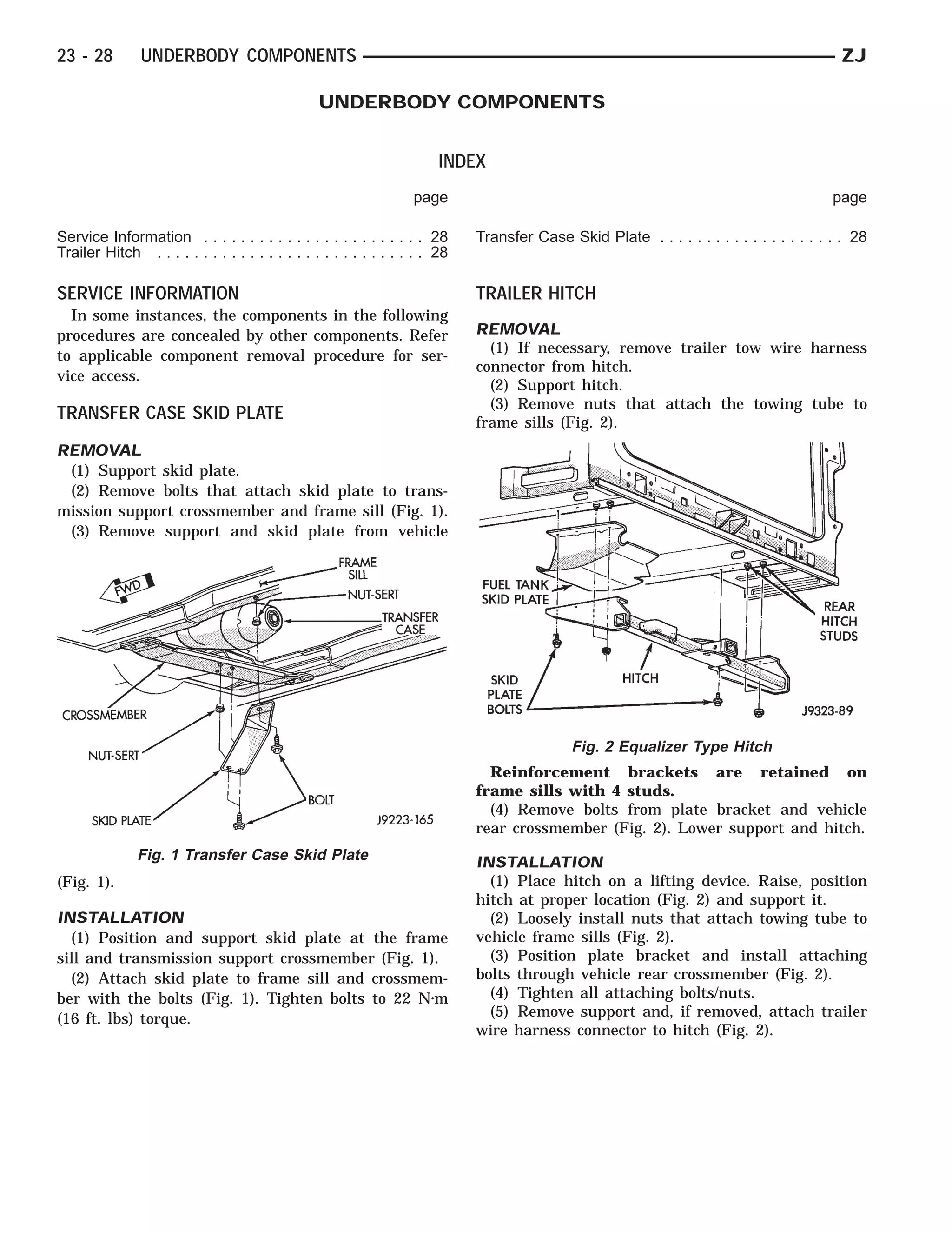 23 - 28        UNDERBODY COMPONENTS                                                                                                        ZJ

                                                 UNDERBODY COMPONENTS


                                                                        INDEX
                                                                   page                                                                   page

Service Information . . . . . . . . . . . . . . . . . . . . . . . . 28       Transfer Case Skid Plate . . . . . . . . . . . . . . . . . . . . 28
Trailer Hitch . . . . . . . . . . . . . . . . . . . . . . . . . . . . . 28

SERVICE INFORMATION                                                          TRAILER HITCH
  In some instances, the components in the following
procedures are concealed by other components. Refer                          REMOVAL
to applicable component removal procedure for ser-                             (1) If necessary, remove trailer tow wire harness
                                                                             connector from hitch.
vice access.
                                                                               (2) Support hitch.
                                                                               (3) Remove nuts that attach the towing tube to
TRANSFER CASE SKID PLATE                                                     frame sills (Fig. 2).
REMOVAL
 (1) Support skid plate.
 (2) Remove bolts that attach skid plate to trans-
mission support crossmember and frame sill (Fig. 1).
 (3) Remove support and skid plate from vehicle




                                                                                             Fig. 2 Equalizer Type Hitch
                                                                               Reinforcement brackets are retained on
                                                                             frame sills with 4 studs.
                                                                               (4) Remove bolts from plate bracket and vehicle
                                                                             rear crossmember (Fig. 2). Lower support and hitch.
               Fig. 1 Transfer Case Skid Plate                               INSTALLATION
(Fig. 1).                                                                      (1) Place hitch on a lifting device. Raise, position
                                                                             hitch at proper location (Fig. 2) and support it.
INSTALLATION                                                                   (2) Loosely install nuts that attach towing tube to
  (1) Position and support skid plate at the frame                           vehicle frame sills (Fig. 2).
sill and transmission support crossmember (Fig. 1).                            (3) Position plate bracket and install attaching
  (2) Attach skid plate to frame sill and crossmem-                          bolts through vehicle rear crossmember (Fig. 2).
ber with the bolts (Fig. 1). Tighten bolts to 22 N⅐m                           (4) Tighten all attaching bolts/nuts.
(16 ft. lbs) torque.                                                           (5) Remove support and, if removed, attach trailer
                                                                             wire harness connector to hitch (Fig. 2).
 