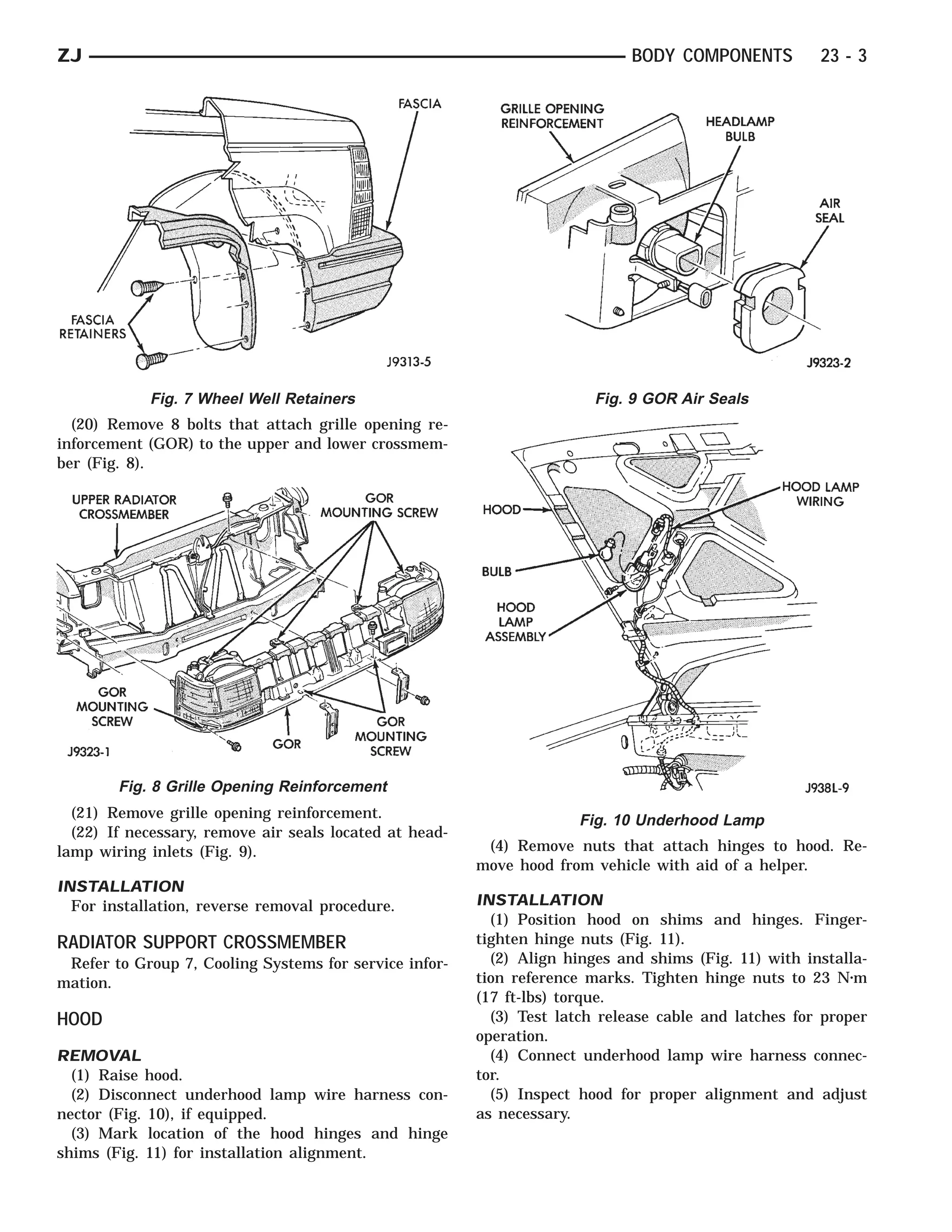 ZJ                                                                            BODY COMPONENTS          23 - 3




            Fig. 7 Wheel Well Retainers                                  Fig. 9 GOR Air Seals
  (20) Remove 8 bolts that attach grille opening re-
inforcement (GOR) to the upper and lower crossmem-
ber (Fig. 8).




        Fig. 8 Grille Opening Reinforcement
  (21) Remove grille opening reinforcement.                           Fig. 10 Underhood Lamp
  (22) If necessary, remove air seals located at head-
lamp wiring inlets (Fig. 9).                              (4) Remove nuts that attach hinges to hood. Re-
                                                         move hood from vehicle with aid of a helper.
INSTALLATION
  For installation, reverse removal procedure.           INSTALLATION
                                                           (1) Position hood on shims and hinges. Finger-
RADIATOR SUPPORT CROSSMEMBER                             tighten hinge nuts (Fig. 11).
 Refer to Group 7, Cooling Systems for service infor-      (2) Align hinges and shims (Fig. 11) with installa-
mation.                                                  tion reference marks. Tighten hinge nuts to 23 N⅐m
                                                         (17 ft-lbs) torque.
HOOD                                                       (3) Test latch release cable and latches for proper
                                                         operation.
REMOVAL                                                    (4) Connect underhood lamp wire harness connec-
  (1) Raise hood.                                        tor.
  (2) Disconnect underhood lamp wire harness con-          (5) Inspect hood for proper alignment and adjust
nector (Fig. 10), if equipped.                           as necessary.
  (3) Mark location of the hood hinges and hinge
shims (Fig. 11) for installation alignment.
 