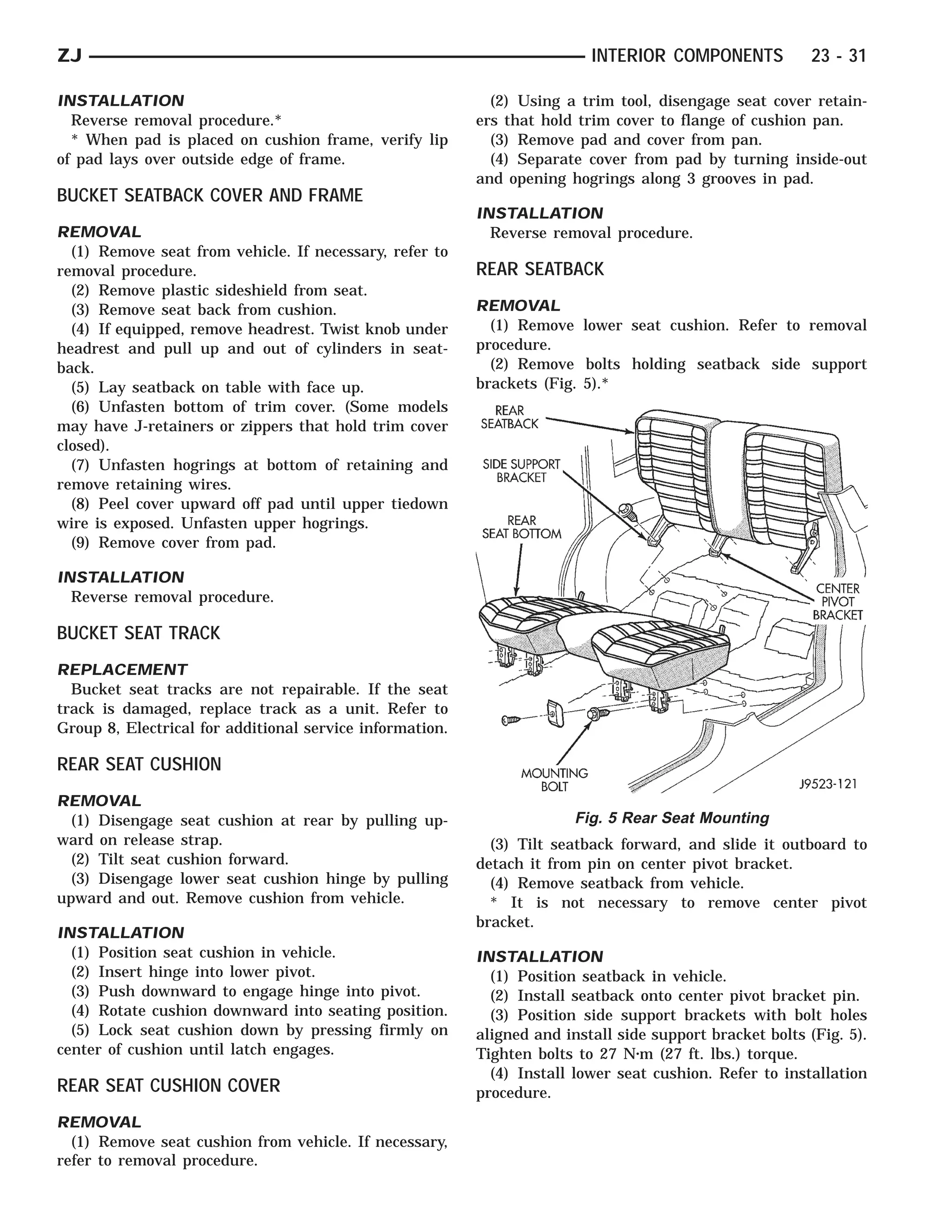 ZJ                                                                        INTERIOR COMPONENTS            23 - 31

INSTALLATION                                                (2) Using a trim tool, disengage seat cover retain-
  Reverse removal procedure.*                             ers that hold trim cover to flange of cushion pan.
  * When pad is placed on cushion frame, verify lip         (3) Remove pad and cover from pan.
of pad lays over outside edge of frame.                     (4) Separate cover from pad by turning inside-out
                                                          and opening hogrings along 3 grooves in pad.
BUCKET SEATBACK COVER AND FRAME
                                                          INSTALLATION
REMOVAL                                                     Reverse removal procedure.
  (1) Remove seat from vehicle. If necessary, refer to
removal procedure.                                        REAR SEATBACK
  (2) Remove plastic sideshield from seat.
  (3) Remove seat back from cushion.                      REMOVAL
  (4) If equipped, remove headrest. Twist knob under        (1) Remove lower seat cushion. Refer to removal
headrest and pull up and out of cylinders in seat-        procedure.
back.                                                       (2) Remove bolts holding seatback side support
  (5) Lay seatback on table with face up.                 brackets (Fig. 5).*
  (6) Unfasten bottom of trim cover. (Some models
may have J-retainers or zippers that hold trim cover
closed).
  (7) Unfasten hogrings at bottom of retaining and
remove retaining wires.
  (8) Peel cover upward off pad until upper tiedown
wire is exposed. Unfasten upper hogrings.
  (9) Remove cover from pad.

INSTALLATION
  Reverse removal procedure.

BUCKET SEAT TRACK
REPLACEMENT
  Bucket seat tracks are not repairable. If the seat
track is damaged, replace track as a unit. Refer to
Group 8, Electrical for additional service information.

REAR SEAT CUSHION
REMOVAL
  (1) Disengage seat cushion at rear by pulling up-                     Fig. 5 Rear Seat Mounting
ward on release strap.                                      (3) Tilt seatback forward, and slide it outboard to
  (2) Tilt seat cushion forward.                          detach it from pin on center pivot bracket.
  (3) Disengage lower seat cushion hinge by pulling         (4) Remove seatback from vehicle.
upward and out. Remove cushion from vehicle.                * It is not necessary to remove center pivot
                                                          bracket.
INSTALLATION
  (1) Position seat cushion in vehicle.                   INSTALLATION
  (2) Insert hinge into lower pivot.                        (1) Position seatback in vehicle.
  (3) Push downward to engage hinge into pivot.             (2) Install seatback onto center pivot bracket pin.
  (4) Rotate cushion downward into seating position.        (3) Position side support brackets with bolt holes
  (5) Lock seat cushion down by pressing firmly on        aligned and install side support bracket bolts (Fig. 5).
center of cushion until latch engages.                    Tighten bolts to 27 N⅐m (27 ft. lbs.) torque.
                                                            (4) Install lower seat cushion. Refer to installation
REAR SEAT CUSHION COVER                                   procedure.
REMOVAL
  (1) Remove seat cushion from vehicle. If necessary,
refer to removal procedure.
 