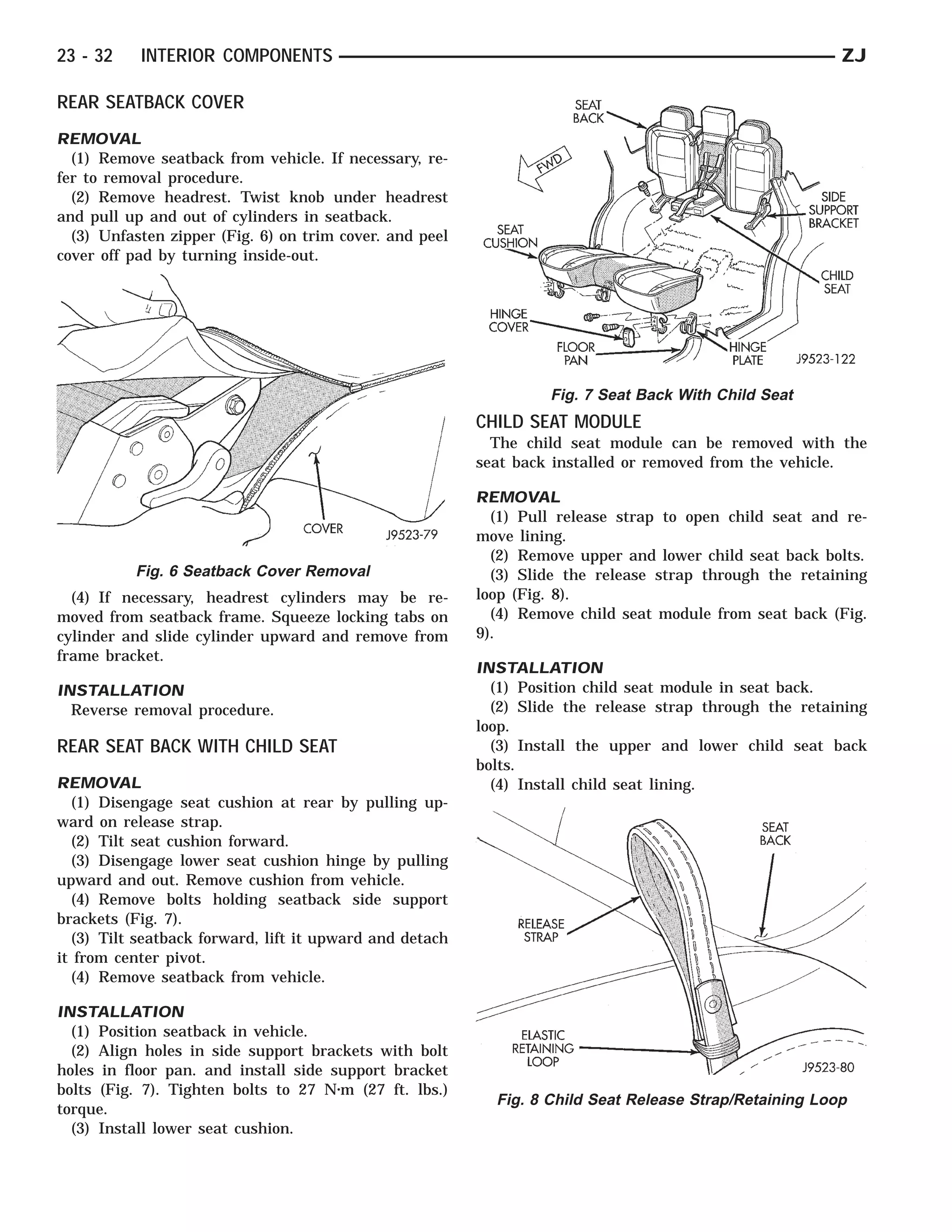 23 - 32    INTERIOR COMPONENTS                                                                          ZJ

REAR SEATBACK COVER
REMOVAL
  (1) Remove seatback from vehicle. If necessary, re-
fer to removal procedure.
  (2) Remove headrest. Twist knob under headrest
and pull up and out of cylinders in seatback.
  (3) Unfasten zipper (Fig. 6) on trim cover. and peel
cover off pad by turning inside-out.




                                                                  Fig. 7 Seat Back With Child Seat
                                                         CHILD SEAT MODULE
                                                           The child seat module can be removed with the
                                                         seat back installed or removed from the vehicle.

                                                         REMOVAL
                                                           (1) Pull release strap to open child seat and re-
                                                         move lining.
                                                           (2) Remove upper and lower child seat back bolts.
          Fig. 6 Seatback Cover Removal                    (3) Slide the release strap through the retaining
  (4) If necessary, headrest cylinders may be re-        loop (Fig. 8).
moved from seatback frame. Squeeze locking tabs on         (4) Remove child seat module from seat back (Fig.
cylinder and slide cylinder upward and remove from       9).
frame bracket.
                                                         INSTALLATION
INSTALLATION                                               (1) Position child seat module in seat back.
  Reverse removal procedure.                               (2) Slide the release strap through the retaining
                                                         loop.
REAR SEAT BACK WITH CHILD SEAT                             (3) Install the upper and lower child seat back
                                                         bolts.
REMOVAL                                                    (4) Install child seat lining.
  (1) Disengage seat cushion at rear by pulling up-
ward on release strap.
  (2) Tilt seat cushion forward.
  (3) Disengage lower seat cushion hinge by pulling
upward and out. Remove cushion from vehicle.
  (4) Remove bolts holding seatback side support
brackets (Fig. 7).
  (3) Tilt seatback forward, lift it upward and detach
it from center pivot.
  (4) Remove seatback from vehicle.

INSTALLATION
  (1) Position seatback in vehicle.
  (2) Align holes in side support brackets with bolt
holes in floor pan. and install side support bracket
bolts (Fig. 7). Tighten bolts to 27 N⅐m (27 ft. lbs.)
                                                           Fig. 8 Child Seat Release Strap/Retaining Loop
torque.
  (3) Install lower seat cushion.
 