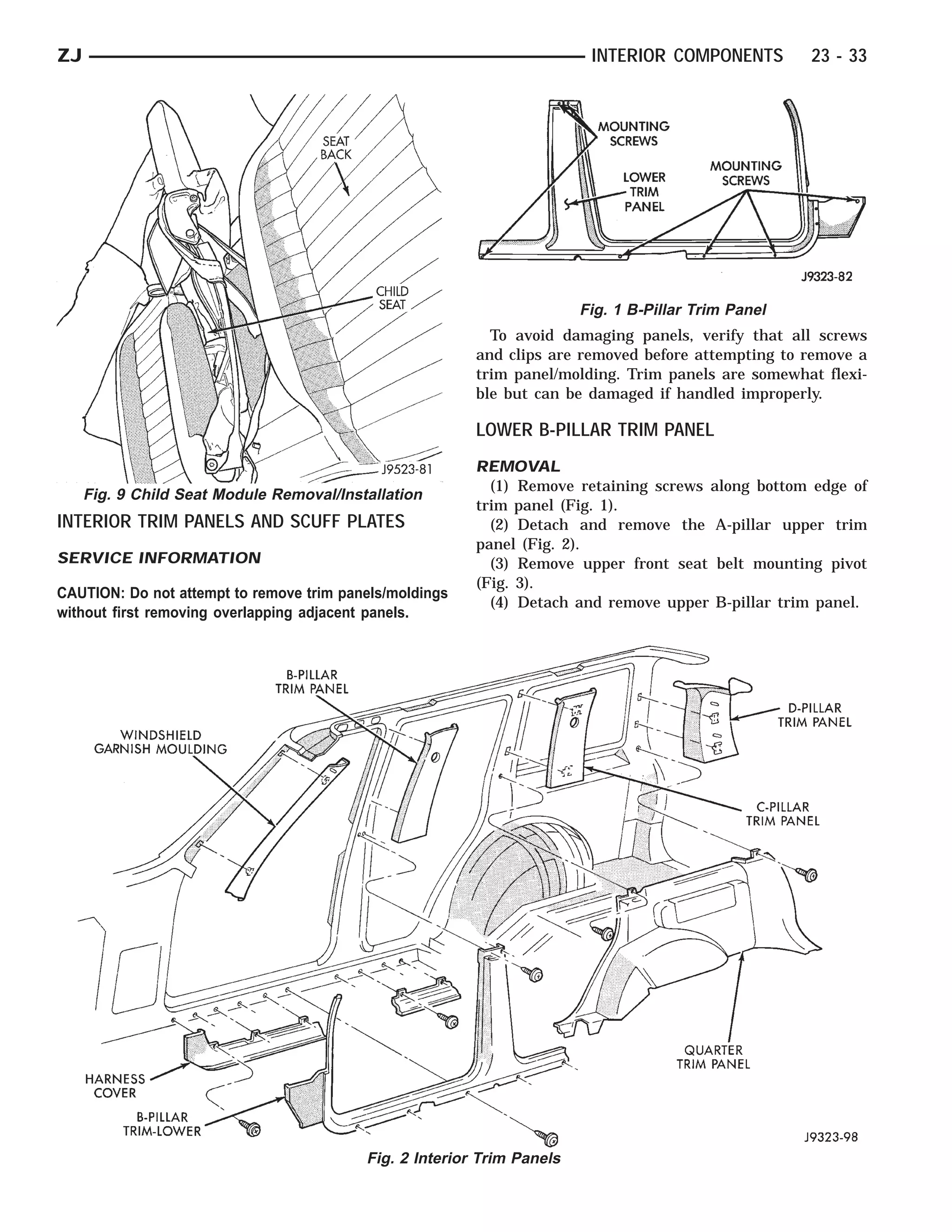 ZJ                                                                       INTERIOR COMPONENTS         23 - 33




                                                                        Fig. 1 B-Pillar Trim Panel
                                                           To avoid damaging panels, verify that all screws
                                                         and clips are removed before attempting to remove a
                                                         trim panel/molding. Trim panels are somewhat flexi-
                                                         ble but can be damaged if handled improperly.

                                                         LOWER B-PILLAR TRIM PANEL
                                                         REMOVAL
                                                           (1) Remove retaining screws along bottom edge of
     Fig. 9 Child Seat Module Removal/Installation
                                                         trim panel (Fig. 1).
INTERIOR TRIM PANELS AND SCUFF PLATES                      (2) Detach and remove the A-pillar upper trim
                                                         panel (Fig. 2).
SERVICE INFORMATION                                        (3) Remove upper front seat belt mounting pivot
                                                         (Fig. 3).
CAUTION: Do not attempt to remove trim panels/moldings
                                                           (4) Detach and remove upper B-pillar trim panel.
without first removing overlapping adjacent panels.




                                          Fig. 2 Interior Trim Panels
 