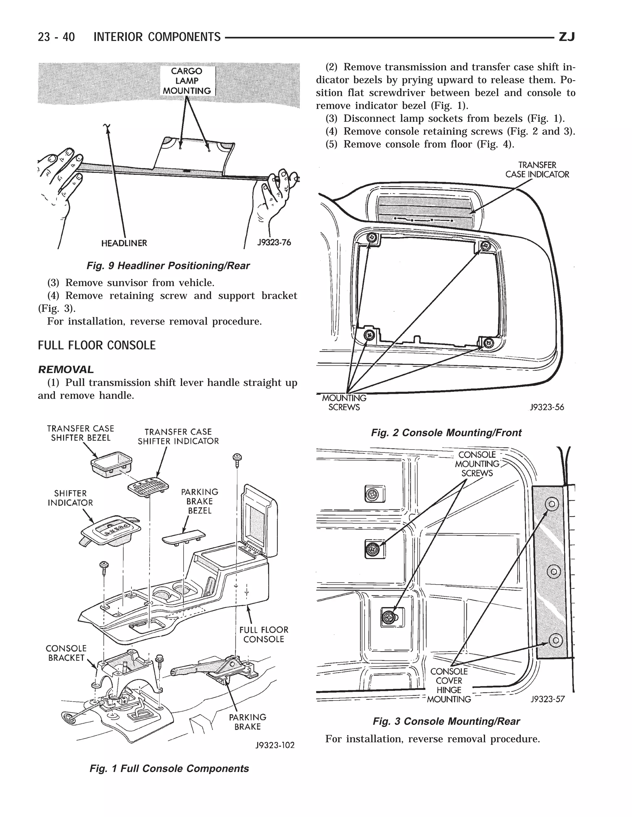23 - 40    INTERIOR COMPONENTS                                                                            ZJ

                                                           (2) Remove transmission and transfer case shift in-
                                                         dicator bezels by prying upward to release them. Po-
                                                         sition flat screwdriver between bezel and console to
                                                         remove indicator bezel (Fig. 1).
                                                           (3) Disconnect lamp sockets from bezels (Fig. 1).
                                                           (4) Remove console retaining screws (Fig. 2 and 3).
                                                           (5) Remove console from floor (Fig. 4).




          Fig. 9 Headliner Positioning/Rear
  (3) Remove sunvisor from vehicle.
  (4) Remove retaining screw and support bracket
(Fig. 3).
  For installation, reverse removal procedure.

FULL FLOOR CONSOLE
REMOVAL
  (1) Pull transmission shift lever handle straight up
and remove handle.


                                                                    Fig. 2 Console Mounting/Front




                                                                    Fig. 3 Console Mounting/Rear
                                                          For installation, reverse removal procedure.

          Fig. 1 Full Console Components
 